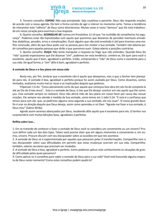 Viva a Igreja | vivaaigreja.wix.com/vivaaigreja
20
3. Terceiro conselho: ESPERE! Não seja precipitado. Seja cauteloso e paciente. Deus não responde orações
de acordo com a nossa agenda. Ele tem a forma correta de agir e intervir no momento certo. Temos a tendência
de interpretar este “silêncio” de Deus como desinteresse. Muitas vezes é nesta “demora” que Ele está trabalhan-
do em nosso coração para ouvirmos a Sua resposta.
4. Quarto conselho: ACONSELHE-SE! Lemos em Provérbios 11:14 que “na multidão de conselheiros há segu-
rança”. Podemos estar tão hipnotizados com aquilo que queremos que deixamos de perceber eventuais armadi-
lhas diabólicas, pecados, erros e complicações. Ouvir alguém que não está envolvido é útil para tirarmos uma me-
lhor conclusão, além do que Deus pode usar as pessoas para nos revelar a Sua vontade. Também não adianta pe-
dir conselhos para aquelas pessoas que dirão o que queremos ouvir. Esteja aberto a posições contrárias.
5. Quinto conselho: OUÇA! Não tente manipular a resposta ou fingir que não entendeu. Quando Deus diz
“não” quando esperávamos que Ele dissesse “sim”, podemos ter esta tendência. Lembre-se, Ele quer para você o
excelente, aquilo que é bom, agradável e perfeito. Então, compreenda o “não” de Deus como o excelente para a
sua vida. De igual forma, o “sim” dEle é bom, agradável e perfeito.
A vontade de Deus e o Seu plano em nossa vida
Resta-nos, por fim, lembrar que o excelente não é aquilo que desejamos, mas o que o Senhor tem planeja-
do para nós. A vontade é boa, agradável e perfeita porque foi assim avaliada por Deus. Como dissemos, somos
limitados, avaliamos muito mal os riscos e as implicações daquilo que pedimos.
Filipenses 1:6 diz: “Estou plenamente certo de que aquele que começou boa obra em vós há de completá-la
até ao Dia de Cristo Jesus”. Esta é a vontade de Deus, é isto que Ele deseja: concluir em nós aquilo que Ele come-
çou. Esta vontade sempre se realizará. Deus não abrirá mão de Seu plano em nosso favor por causa das nossas
orações. Ele sempre nos atende à medida da Sua vontade, como lemos em 1 João 5:14: “E esta é a confiança que
temos para com ele: que, se pedirmos alguma coisa segundo a sua vontade, ele nos ouve”. O nosso grande desa-
fio é orar na direção daquilo que Deus deseja, assim como aprendeu o rei Davi: “Agrada-me fazer a tua vontade, ó
Deus meu” (Salmo 40:8a).
Agindo assim seremos abençoados por Deus, recebendo dEle aquilo que é excelente para nós. O Senhor nos
surpreenderá com muitas bênçãos boas, agradáveis e perfeitas.
Reflita sobre isso...
1. Em se tratando de conhecer e fazer a vontade de Deus você se considera um conveniente ou um sincero? Pro-
cure definir cada um dos dois tipos. Talvez você precise dizer que em alguns momentos é conveniente e, em ou-
tros, sincero. Procure discutir com seu discipulador sobre as ocasiões em que isto acontece.
2. A vontade de Deus só é experimentada por aqueles que passaram pelas 3 transformações. Compartilhe com o
seu discipulador sobre suas dificuldades em permitir que estas mudanças ocorram em sua vida. Compartilhe,
também, valores seculares que precisam ser mudados.
3. A vontade de Deus é boa, agradável e perfeita. Como podemos aplicar este conhecimento às situações de gran-
de dificuldade pelas quais passamos?
4. Como aplicar os 5 conselhos para saber a vontade de Deus para a sua vida? Você está buscando alguma respos-
ta de Deus neste momento? Como estes conselhos podem ajudá-lo?
 