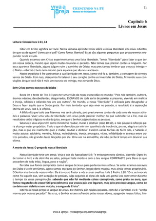 Viva a Igreja | vivaaigreja.wix.com/vivaaigreja
21
Capítulo 6
Livres em Jesus
Leitura: Colossenses 1:13, 14
Estar em Cristo significa ser livre. Nesta semana aprenderemos sobre a nossa liberdade em Jesus. Libertos
de que ou de quem? Livres para quê? Como fomos libertos? Estas são algumas perguntas que procuraremos res-
ponder neste estudo.
Quando estamos sem Cristo experimentamos uma falsa liberdade. Temos “liberdade” para fazer o que der
em nossa cabeça, mesmo que sejam muitas loucuras e pecados. Não temos que prestar contas a ninguém. Por
essa aparente liberdade, alguns julgam ruim o caminho de Cristo, mas precisamos lembrar que o nosso inimigo –
o Diabo – não faz o bem nem mesmo para aqueles que são seus escravos.
Nosso propósito é lhe apresentar a sua liberdade em Jesus, como vivê-la e, também, a vantagem de sermos
servos de Cristo. Com isso, desejamos fortalecer o seu coração contra as investidas do Diabo, firmando suas con-
vicções de que você não é mais um escravo do inimigo, mas servo de Deus.
Sem Cristo somos escravos do Diabo
Basta ler o texto de Tito 3:3 para ter uma visão da nossa escravidão no mundo: “Pois nós também, outrora,
éramos néscios, desobedientes, desgarrados, ESCRAVOS de toda sorte de paixões e prazeres, vivendo em malícia
e inveja, odiosos e odiando-nos uns aos outros”. No mundo, a nossa “liberdade” é utilizada para desagradar a
Deus e fazer aquilo que o Diabo gosta. Por mais tentador que seja viver no pecado, o resultado é a separação
eterna de Deus, isto é, o inferno.
A Bíblia diz que tudo que fizermos nos será cobrado, pois prestaremos contas de cada uma de nossas atitu-
des e palavras. Viver uma vida de liberdade sem Jesus pode parecer melhor do que submeter-se a Ele, mas os
resultados serão trágicos no dia do juízo, em que o Senhor julgará todas as pessoas.
Satanás e seus anjos têm como ministério roubar, matar e destruir (João 10:10), e não poupará esforços pa-
ra alcançar estes propósitos. Tudo o que é oferecido por ele tem aparência de inocência, prazer, alegria e satisfa-
ção, mas o que ele realmente quer é matar, roubar e destruir. Existem várias formas de fazer isto, e Satanás é
muito astuto: adultério, mentira, fofoca, maledicência, inveja, amargura, vícios, infidelidade e avareza entre ou-
tros pecados, são grandes laços lançados por ele. Uma vez na armadilha, ele não perderá tempo em devorar sua
vítima.
A morte de Jesus: O preço da nossa liberdade
Nossa liberdade teve um preço. Veja o que diz Apocalipse 5:9: “e entoavam novo cântico, dizendo: Digno és
de tomar o livro e de abrir-lhe os selos, porque foste morto e com o teu sangue COMPRASTE para Deus os que
procedem de toda tribo, língua, povo e nação”.
Perceba que fomos comprados com o sangue de Jesus para pertencermos a Deus. Se antes éramos escravos
do Diabo e a ele servíamos, agora somos escravos do Senhor. Nosso dono mudou, mas ainda temos proprietário.
O Senhor é o dono de nossas vidas. Ele é o nosso Pastor e nós as suas ovelhas. Leia 1 Pedro 1:18: “Ora, se invocais
como Pai aquele que, sem acepção de pessoas, julga segundo as obras de cada um, portai-vos com temor durante
o tempo da vossa peregrinação, sabendo que não foi mediante coisas corruptíveis, como prata ou ouro, que
fostes resgatados do vosso fútil procedimento que vossos pais vos legaram, mas pelo precioso sangue, como de
cordeiro sem defeito e sem mácula, o sangue de Cristo”.
Este foi o nosso preço: o sangue de Jesus. Ele morreu por nossos pecados, com diz 1 Coríntios 15:3: “Cristo
morreu por nossos pecados”. Na cruz, o Senhor estava sofrendo pelas nossas dores, apagando nossas faltas, lim-
 
