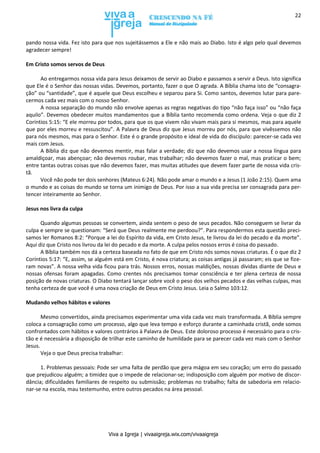 Viva a Igreja | vivaaigreja.wix.com/vivaaigreja
22
pando nossa vida. Fez isto para que nos sujeitássemos a Ele e não mais ao Diabo. Isto é algo pelo qual devemos
agradecer sempre!
Em Cristo somos servos de Deus
Ao entregarmos nossa vida para Jesus deixamos de servir ao Diabo e passamos a servir a Deus. Isto significa
que Ele é o Senhor das nossas vidas. Devemos, portanto, fazer o que O agrada. A Bíblia chama isto de “consagra-
ção” ou “santidade”, que é aquele que Deus escolheu e separou para Si. Como santos, devemos lutar para pare-
cermos cada vez mais com o nosso Senhor.
A nossa separação do mundo não envolve apenas as regras negativas do tipo “não faça isso” ou “não faça
aquilo”. Devemos obedecer muitos mandamentos que a Bíblia tanto recomenda como ordena. Veja o que diz 2
Coríntios 5:15: “E ele morreu por todos, para que os que vivem não vivam mais para si mesmos, mas para aquele
que por eles morreu e ressuscitou”. A Palavra de Deus diz que Jesus morreu por nós, para que vivêssemos não
para nós mesmos, mas para o Senhor. Este é o grande propósito e ideal de vida do discípulo: parecer-se cada vez
mais com Jesus.
A Bíblia diz que não devemos mentir, mas falar a verdade; diz que não devemos usar a nossa língua para
amaldiçoar, mas abençoar; não devemos roubar, mas trabalhar; não devemos fazer o mal, mas praticar o bem;
entre tantas outras coisas que não devemos fazer, mas muitas atitudes que devem fazer parte de nossa vida cris-
tã.
Você não pode ter dois senhores (Mateus 6:24). Não pode amar o mundo e a Jesus (1 João 2:15). Quem ama
o mundo e as coisas do mundo se torna um inimigo de Deus. Por isso a sua vida precisa ser consagrada para per-
tencer inteiramente ao Senhor.
Jesus nos livra da culpa
Quando algumas pessoas se convertem, ainda sentem o peso de seus pecados. Não conseguem se livrar da
culpa e sempre se questionam: “Será que Deus realmente me perdoou?”. Para respondermos esta questão preci-
samos ler Romanos 8:2: “Porque a lei do Espírito da vida, em Cristo Jesus, te livrou da lei do pecado e da morte”.
Aqui diz que Cristo nos livrou da lei do pecado e da morte. A culpa pelos nossos erros é coisa do passado.
A Bíblia também nos dá a certeza baseada no fato de que em Cristo nós somos novas criaturas. É o que diz 2
Coríntios 5:17: “E, assim, se alguém está em Cristo, é nova criatura; as coisas antigas já passaram; eis que se fize-
ram novas”. A nossa velha vida ficou para trás. Nossos erros, nossas maldições, nossas dívidas diante de Deus e
nossas ofensas foram apagadas. Como crentes nós precisamos tomar consciência e ter plena certeza de nossa
posição de novas criaturas. O Diabo tentará lançar sobre você o peso dos velhos pecados e das velhas culpas, mas
tenha certeza de que você é uma nova criação de Deus em Cristo Jesus. Leia o Salmo 103:12.
Mudando velhos hábitos e valores
Mesmo convertidos, ainda precisamos experimentar uma vida cada vez mais transformada. A Bíblia sempre
coloca a consagração como um processo, algo que leva tempo e esforço durante a caminhada cristã, onde somos
confrontados com hábitos e valores contrários à Palavra de Deus. Este doloroso processo é necessário para o cris-
tão e é necessária a disposição de trilhar este caminho de humildade para se parecer cada vez mais com o Senhor
Jesus.
Veja o que Deus precisa trabalhar:
1. Problemas pessoais: Pode ser uma falta de perdão que gera mágoa em seu coração; um erro do passado
que prejudicou alguém; a timidez que o impede de relacionar-se; indisposição com alguém por motivo de discor-
dância; dificuldades familiares de respeito ou submissão; problemas no trabalho; falta de sabedoria em relacio-
nar-se na escola, mau testemunho, entre outros pecados na área pessoal.
 