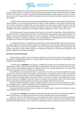 Viva a Igreja | vivaaigreja.wix.com/vivaaigreja
23
2. Valores errados: Isto é muito comum, pois trazemos valores e conceitos errados quando viemos do mun-
do para a igreja. Precisamos conhecer a Palavra de Deus para aprendermos o que ela nos revela sobre os valores
do Reino. Um exemplo: no mundo, os maiores são considerados aqueles que são servidos; no Reino, os maiores
são os que servem. A lógica de Deus é diferente da lógica do mundo, e isto precisa de ajustes quando entramos na
vida da Igreja.
3. Hábitos nocivos: Outra área que precisamos de libertação diz respeito aos nossos hábitos. São costumes e
vícios aprendidos no mundo dos quais precisamos nos libertar. Podem prejudicar o nosso corpo (1 Coríntios 6:19),
ou não. Somos moradas do Espírito Santo, e por isso devemos nos cuidar. Cigarro e álcool são apenas dois dos
vários vícios que podem nos prejudicar. Existem outros hábitos nocivos, como pedir dinheiro a agiota, música com
mensagens anticristãs, tempo gasto com inutilidades, preguiça, maledicência, mentira, roubo, entre outros.
4. Problemas sexuais: Umas das áreas que mais tocam o ser humano é a sexualidade. A forma bíblica de tra-
tar sobre este tema é completamente diferente do mundo. Além de serem pecados, estas questões podem criar
hábitos em nossa vida, dificultando ainda mais o nosso crescimento. Tendências ou práticas homossexuais, mas-
turbação, sexo antes do casamento, adultério, casais com dificuldades no relacionamento sexual, e outros peca-
dos ligados a esta área formam grandes fraquezas. Precisam de libertação e cura.
5. Problemas financeiros: Incapacidade de cuidar bem de suas finanças, gastando muito mais do que rece-
be; apego exagerado ao dinheiro; falta de vontade de contribuir com a obra de Deus; egoísmo por não querer
ajudar aos irmãos que passam por dificuldades e uma vida constantemente insatisfeita e amargurada por não
receber o que merece. Como cristãos, devemos ter sabedoria para lidar com o dinheiro, pois ele pode ser uma
grande armadilha para aprisioná-lo ao pecado.
Buscando e alcançando libertação
Nossos pecados impedem nosso crescimento e podem levar ao desvio da fé. Abaixo, damos algumas dicas
para alcançar a libertação. Mas lembre-se: o caminho pode ser doloroso e humilhante, mas a gratificação é a li-
berdade e a aprovação de Deus.
1. Primeiro passo: Identifique suas fraquezas. Cuidado! Nem sempre elas são percebidas de forma clara,
podendo estar oculta. É interessante ao Diabo deixá-lo na ignorância e convencê-lo de que tal prática não repre-
senta um risco à espiritualidade. Identificar as fraquezas é como cavar um poço: pode faltar ar, ser quente e até
mesmo ter muita lama, mas é lá no fundo que as encontramos.
A identificação é uma conquista de Deus em nossas vidas. Por mais que tenhamos capacidade de saber
quais são elas, nos falta coragem e sinceridade o suficiente para as confessarmos. Neste momento é importante
pedirmos a ajuda de Deus através da oração e meditação na Palavra. A identificação torna-se não a busca por um
dia, mas uma busca insistente e diária, até que Deus mostre e eu consiga – ou queira – ver. Devemos fazer como o
salmista: “Examina-me, SENHOR, e prova-me; sonda-me o coração e os pensamentos” (Salmo 26:2). Nossa oração
deve ser neste molde, pedindo ao Senhor que Ele faça uma sondagem profunda em nossa alma.
Quando conseguir identificá-las, tenha o cuidado de anotá-las, pois há o risco de você esquecer ou deixar
para lá quando passar o impacto da descoberta. Faça anotações do que Deus lhe mostrou de forma específica e
procure lembrar os momentos em que essas fraquezas se manifestam.
Algo importante durante todo o processo é contar com a ajuda de algum irmão que interceda por sua vida e
tenha condições de ministrar para você.
2. Segundo passo: Confesse a sua fraqueza. Talvez este seja o passo mais doloroso. Coisas banais podem ser
fáceis de confessarmos, mas alguns dos nossos dramas, dores e pecados podem nos causar vergonha.
Lemos em 1 João 1:9: “Se confessarmos os nossos pecados, ele é fiel e justo para nos perdoar os pecados e
nos purificar de toda injustiça”. Uma vez descoberta a fraqueza, confesse-a a Deus, pois Ele o perdoará. Esta é
uma maravilhosa promessa para você. A luta contra o pecado pode não ser resolvida em um dia ou um momento.
 