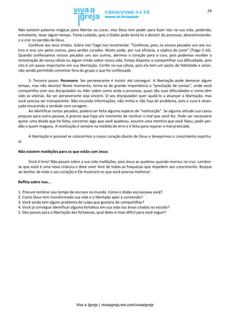 Viva a Igreja | vivaaigreja.wix.com/vivaaigreja
24
Não existem palavras mágicas para libertar ou curar, mas Deus tem poder para fazer isto na sua vida, podendo,
entretanto, levar algum tempo. Tome cuidado, pois o Diabo pode tentá-lo a desistir do processo, desestimulando-
o a crer no perdão de Deus.
Confesse aos seus irmãos. Sobre isto Tiago nos recomenda: “Confessai, pois, os vossos pecados uns aos ou-
tros e orai uns pelos outros, para serdes curados. Muito pode, por sua eficácia, a súplica do justo” (Tiago 5:16).
Quando confessamos nossos pecados uns aos outros, abrimos o coração para a cura, pois podemos receber a
ministração de nossa célula ou algum irmão sobre nossa vida. Esteja disposto a compartilhar sua dificuldade, pois
isto é um passo importante em sua libertação. Confie na sua célula, pois ela tem um pacto de fidelidade e amor,
não sendo permitido comentar fora do grupo o que foi confessado.
3. Terceiro passo: Persevere. Ser perseverante é insistir até conseguir. A libertação pode demorar algum
tempo, mas não desista! Neste momento, torna-se de grande importância a “prestação de contas”, onde você
compartilha com seu discipulador ou líder sobre como anda o processo, quais são suas dificuldades e como têm
sido as vitórias. Ao ser perseverante seja sincero. O seu discipulador quer ajudá-lo a alcançar a libertação, mas
você precisa ser transparente. Não esconda informações, não minta e não fuja do problema, pois a cura é alcan-
çada encarando a verdade com coragem.
Ao identificar certos pecados, poderá ser feita alguma espécie de “restituição”. Se alguma atitude sua casou
prejuízo para outra pessoa, é preciso que haja um momento de restituir o mal que você fez. Pode ser necessário
quitar uma dívida que foi feita; concertar algo que você quebrou; assumir uma mentira que você falou; pedir per-
dão a quem magoou. A restituição é sempre na medida do erro e é feita para reparar o mal praticado.
A libertação é possível se colocarmos o nosso coração diante de Deus e desejarmos o crescimento espiritu-
al.
Não existem maldições para os que estão com Jesus
Você é livre! Não pesam sobre a sua vida maldições, pois Jesus as quebrou quando morreu na cruz. Lembre-
se que você é uma nova criatura e deve viver livre de todas as fraquezas que impedem seu crescimento. Busque
ao Senhor de todo o seu coração e Ele mostrará no que você precisa melhorar.
Reflita sobre isso...
1. Procure lembrar seu tempo de escravo no mundo. Como o diabo escravizava você?
2. Como Deus tem transformado sua vida e o libertado após a conversão?
3. Você ainda tem algum problema de culpa que gostaria de compartilhar?
4. Você já consegue identificar alguma fortaleza em sua vida nas áreas citadas no estudo?
5. Dos passos para a libertação das fortalezas, qual deles é mais difícil para você seguir?
 