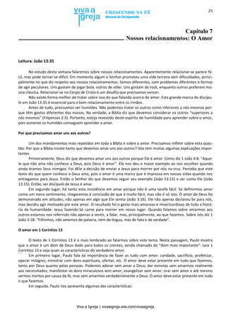 Viva a Igreja | vivaaigreja.wix.com/vivaaigreja
25
Capítulo 7
Nossos relacionamentos: O Amor
Leitura: João 13:35
No estudo desta semana falaremos sobre nossos relacionamentos. Aparentemente relacionar-se parece fá-
cil, mas pode tornar-se difícil. Em momento algum o Senhor prometeu uma vida terrena sem dificuldades, princi-
palmente no que diz respeito aos nossos relacionamentos. Somos diferentes, com problemas diferentes e formas
de agir peculiares. Uns gostam de jogar bola, outros de vôlei. Uns gostam de rock, enquanto outros preferem mú-
sica clássica. Relacionar-se no Corpo de Cristo é um desafio que precisamos vencer.
Não existe forma melhor de tratar sobre isso do que falando acerca do amor. Esta grande marca do discípu-
lo em João 13:35 é essencial para o bom relacionamento entre os irmãos.
Antes de tudo, precisamos ser humildes. Não podemos tratar os outros como inferiores a nós mesmos por-
que têm gostos diferentes dos nossos. Na verdade, a Bíblia diz que devemos considerar os outros “superiores a
nós mesmos” (Filipenses 2:3). Portanto, esteja revestido deste espírito de humildade para aprender sobre o amor,
pois somente os humildes conseguem aprender a amar.
Por que precisamos amar uns aos outros?
Um dos mandamentos mais repetidos em toda a Bíblia é sobre o amor. Precisamos refletir sobre esta ques-
tão: Por que a Bíblia insiste tanto que devemos amar uns aos outros? Isto tem muitas algumas explicações impor-
tantes.
Primeiramente, Deus diz que devemos amar uns aos outros porque Ele é amor. Como diz 1 João 4:8: “Aque-
le que não ama não conhece a Deus, pois Deus é amor”. Ele nos deu o maior exemplo ao nos escolher quando
ainda éramos Seus inimigos. Foi dEle a decisão de enviar a Jesus para morrer por nós na cruz. Perceba que este
texto diz que quem conhece a Deus ama, pois o amor é uma marca que é impressa em nossas vidas quando nos
entregamos para Jesus. Então o Senhor diz que devemos seguir seu exemplo (João 13:15) e ser como Ele (João
13:15). Então, ser discípulo de Jesus é amar.
Em segundo lugar, há tanto esta insistência em amar porque não é uma tarefa fácil. Se definirmos amor
como um mero sentimento, chegaremos à conclusão de que é muito fácil, mas não é só isto. O amor de Deus foi
demonstrado em atitudes, não apenas em algo que Ele sentia (João 3:16). Ele não apenas declarou-Se para nós,
mas decidiu agir motivado por este amor. O resultado foi o gesto mais amoroso e misericordioso de toda a histó-
ria da humanidade: Jesus fazendo-Se carne para morrer em nosso lugar. Quando falamos sobre amarmos aos
outros estamos nos referindo não apenas a sentir, a falar, mas, principalmente, ao que fazemos. Sobre isto diz 1
João 3:18: “Filhinhos, não amemos de palavra, nem de língua, mas de fato e de verdade”.
O amor em 1 Coríntios 13
O texto de 1 Coríntios 13 é o mais lembrado ao falarmos sobre este tema. Nesta passagem, Paulo mostra
que o amor é um dom de Deus dado para todos os crentes, sendo chamado de “dom mais importante”. Leia 1
Coríntios 13 e veja quais as características do verdadeiro amor.
Em primeiro lugar, Paulo fala da importância de fazer as tudo com amor: caridade, sacrifício, profetizar,
operar milagres, ministrar com dons espirituais, ofertar, etc. O amor deve estar presente em tudo que fazemos,
tanto por Deus quanto pelas pessoas. Podemos adorar sem amar a Deus; dar esmolas sem amarmos realmente
aos necessitados; manifestar os dons miraculosos sem amor; evangelizar sem amor; orar sem amor e até mesmo
sermos mortos por causa da fé, mas sem amarmos verdadeiramente a Deus. O amor deve estar presente em tudo
o que fazemos.
Em seguida, Paulo nos apresenta algumas das características:
 