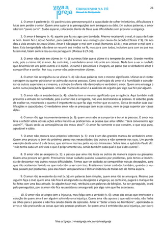 Viva a Igreja | vivaaigreja.wix.com/vivaaigreja
26
1. O amor é paciente (v. 4): paciência (ou perseverança) é a capacidade de sofrer infortúnios, dificuldades e
lutas sem perder o amor. Quem ama suporta as perseguições sem amargura ou ódio. Em outras palavras, o amor
não tem “pavio curto”. Ssabe esperar, colocando diante de Deus suas dificuldades sem procurar a vingança.
2. O amor é benigno (v. 4): aquele que faz ou age com bondade. Mesmo recebendo o mal, é capaz de fazer
o bem. Assim fez o nosso Senhor, pois quando éramos seus inimigos por causa do pecado (Efésios 2:3), Ele nos
deu a vida através de Jesus Cristo. Amar é não pagar o mal com o mal (Romanos 12:21), mas vencer o mal com o
bem. Esta benignidade não deve se resumir aos irmãos na fé, mas para com todos, inclusive para com os que nos
fazem mal, falam contra nós ou nos perseguem (Mateus 6:27-36).
3. O amor não arde em ciúmes (v. 4): já ouvimos falar que o ciúme é o tempero do amor. Grande mentira
esta, pois o ciúme não é amor. Ao contrário, o verdadeiro amor não arde em ciúmes. Nada tem a ver o cuidado
que devemos ter uns pelos outros e o ciúme. O ciúme é possessivo e inseguro, ao passo que o verdadeiro amor é
compartilhar e confiar. Por isso, o amor não pode envolver ciúmes.
4. O amor não se orgulha ou se ufana (v. 4): são duas palavras com o mesmo significado. Ufanar-se é contar
vantagem ou querer posicionar-se acima das outras pessoas. Como o princípio do amor é a humildade e conside-
rar os outros superiores a si mesmo, a atitude da ufania não demonstra o verdadeiro amor. Quem ama enxerga o
outro numa posição de igualdade. Uma das marcas do amor é a ausência do orgulho por algo que fez por alguém.
5. O amor não se ensoberbece (v. 4): soberba tem o mesmo significado que arrogância. Aqui também está
presente a atitude de humildade, pois o amor não é arrogante, não vive destratando as pessoas. O soberbo gosta
de exaltar-se, mostrando o quanto é importante ou que faz algo melhor que os outros. Gosta de exaltar suas qua-
lificações e capacidades. O verdadeiro amor não se preocupa com essas coisas, nem se julga superior por causa
delas.
6. O amor não age inconvenientemente (v. 5): quem ama sabe se comportar e tratar as pessoas. O amor nos
leva a refletir sobre nossas ações antes mesmo as praticarmos. A pessoa que ama reflete: “Será conveniente agir
assim?”, “Quais serão as conseqüências dos meus atos?”. O amor faz somente o que convém, o que seja puro,
agradável e sábio.
7. O amor não procura seus próprios interesses (v. 5): esta é um das grandes marcas do verdadeiro amor.
Quem ama procura o bem do próximo, pensa nas necessidades dos outros e não somente nas suas. Um grande
exemplo deste amor é o de Jesus, que sofreu e morreu pelos nossos interesses. Sobre isso, o apóstolo Paulo diz:
“Não tenha cada um em vista o que é propriamente seu, senão também cada qual o que é dos outros”.
8. O amor não se exaspera (v. 5): a pessoa que ama não trata os outros de maneira áspera ou grosseira.
Quem ama procura ser gentil. Precisamos tomar cuidado quando passamos por problemas, pois temos a tendên-
cia de descontar nos outros nossas dificuldades. Temos que ter cuidado ao compartilhar nossas decepções, para
que não acabemos ferindo os que nada têm a ver com isso. Precisamos tomar cuidado, também, quando os ou-
tros passam por problemas, pois elas ficam sem paciência e têm a tendência de tratar-nos de forma áspera.
9. O amor não se ressente do mal (v. 5): em palavras bem simples, quem ama não se amargura. Mesmo que
alguém faça o mal, quem ama não ficará amargurado ou desejando a vingança, ao contrário, pagará o mal que lhe
foi feito com uma boa atitude. Se alguém falar mal, retribuirá com palavras de bênçãos. Ao ser perseguido, orará
pelo perseguidor, pois o amor não fica ressentido ou amargurado por algo ruim que lhe aconteceu.
10. O amor não se alegra com a injustiça, mas folga com a verdade (v. 6): umas das coisas que entristece o
coração de quem ama é ver alguém sofrendo uma injustiça. Quem ama não aprova o que está errado, não fecha
os olhos para o pecado e não fica calado diante da opressão. Amar é “botar a boca no trombone”, apontando os
erros e não praticando as coisas que tais pessoas praticam. Se quem ama é entristecido pela injustiça, por outro
 