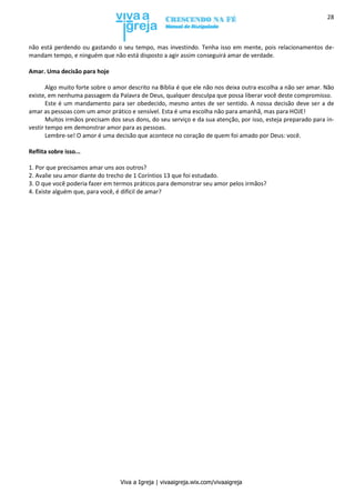 Viva a Igreja | vivaaigreja.wix.com/vivaaigreja
28
não está perdendo ou gastando o seu tempo, mas investindo. Tenha isso em mente, pois relacionamentos de-
mandam tempo, e ninguém que não está disposto a agir assim conseguirá amar de verdade.
Amar. Uma decisão para hoje
Algo muito forte sobre o amor descrito na Bíblia é que ele não nos deixa outra escolha a não ser amar. Não
existe, em nenhuma passagem da Palavra de Deus, qualquer desculpa que possa liberar você deste compromisso.
Este é um mandamento para ser obedecido, mesmo antes de ser sentido. A nossa decisão deve ser a de
amar as pessoas com um amor prático e sensível. Esta é uma escolha não para amanhã, mas para HOJE!
Muitos irmãos precisam dos seus dons, do seu serviço e da sua atenção, por isso, esteja preparado para in-
vestir tempo em demonstrar amor para as pessoas.
Lembre-se! O amor é uma decisão que acontece no coração de quem foi amado por Deus: você.
Reflita sobre isso...
1. Por que precisamos amar uns aos outros?
2. Avalie seu amor diante do trecho de 1 Coríntios 13 que foi estudado.
3. O que você poderia fazer em termos práticos para demonstrar seu amor pelos irmãos?
4. Existe alguém que, para você, é difícil de amar?
 