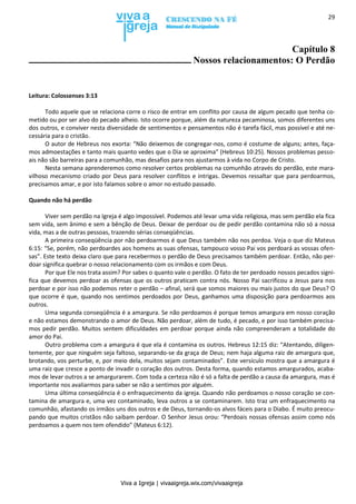 Viva a Igreja | vivaaigreja.wix.com/vivaaigreja
29
Capítulo 8
Nossos relacionamentos: O Perdão
Leitura: Colossenses 3:13
Todo aquele que se relaciona corre o risco de entrar em conflito por causa de algum pecado que tenha co-
metido ou por ser alvo do pecado alheio. Isto ocorre porque, além da natureza pecaminosa, somos diferentes uns
dos outros, e conviver nesta diversidade de sentimentos e pensamentos não é tarefa fácil, mas possível e até ne-
cessária para o cristão.
O autor de Hebreus nos exorta: “Não deixemos de congregar-nos, como é costume de alguns; antes, faça-
mos admoestações e tanto mais quanto vedes que o Dia se aproxima” (Hebreus 10:25). Nossos problemas pesso-
ais não são barreiras para a comunhão, mas desafios para nos ajustarmos à vida no Corpo de Cristo.
Nesta semana aprenderemos como resolver certos problemas na comunhão através do perdão, este mara-
vilhoso mecanismo criado por Deus para resolver conflitos e intrigas. Devemos ressaltar que para perdoarmos,
precisamos amar, e por isto falamos sobre o amor no estudo passado.
Quando não há perdão
Viver sem perdão na Igreja é algo impossível. Podemos até levar uma vida religiosa, mas sem perdão ela fica
sem vida, sem ânimo e sem a bênção de Deus. Deixar de perdoar ou de pedir perdão contamina não só a nossa
vida, mas a de outras pessoas, trazendo sérias conseqüências.
A primeira conseqüência por não perdoarmos é que Deus também não nos perdoa. Veja o que diz Mateus
6:15: “Se, porém, não perdoardes aos homens as suas ofensas, tampouco vosso Pai vos perdoará as vossas ofen-
sas”. Este texto deixa claro que para recebermos o perdão de Deus precisamos também perdoar. Então, não per-
doar significa quebrar o nosso relacionamento com os irmãos e com Deus.
Por que Ele nos trata assim? Por sabes o quanto vale o perdão. O fato de ter perdoado nossos pecados signi-
fica que devemos perdoar as ofensas que os outros praticam contra nós. Nosso Pai sacrificou a Jesus para nos
perdoar e por isso não podemos reter o perdão – afinal, será que somos maiores ou mais justos do que Deus? O
que ocorre é que, quando nos sentimos perdoados por Deus, ganhamos uma disposição para perdoarmos aos
outros.
Uma segunda conseqüência é a amargura. Se não perdoamos é porque temos amargura em nosso coração
e não estamos demonstrando o amor de Deus. Não perdoar, além de tudo, é pecado, e por isso também precisa-
mos pedir perdão. Muitos sentem dificuldades em perdoar porque ainda não compreenderam a totalidade do
amor do Pai.
Outro problema com a amargura é que ela é contamina os outros. Hebreus 12:15 diz: “Atentando, diligen-
temente, por que ninguém seja faltoso, separando-se da graça de Deus; nem haja alguma raiz de amargura que,
brotando, vos perturbe, e, por meio dela, muitos sejam contaminados”. Este versículo mostra que a amargura é
uma raiz que cresce a ponto de invadir o coração dos outros. Desta forma, quando estamos amargurados, acaba-
mos de levar outros a se amargurarem. Com toda a certeza não é só a falta de perdão a causa da amargura, mas é
importante nos avaliarmos para saber se não a sentimos por alguém.
Uma última conseqüência é o enfraquecimento da igreja. Quando não perdoamos o nosso coração se con-
tamina de amargura e, uma vez contaminado, leva outros a se contaminarem. Isto traz um enfraquecimento na
comunhão, afastando os irmãos uns dos outros e de Deus, tornando-os alvos fáceis para o Diabo. É muito preocu-
pando que muitos cristãos não saibam perdoar. O Senhor Jesus orou: “Perdoais nossas ofensas assim como nós
perdoamos a quem nos tem ofendido” (Mateus 6:12).
 