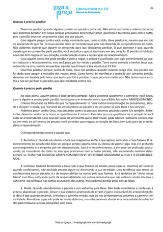 Viva a Igreja | vivaaigreja.wix.com/vivaaigreja
30
Quando é preciso perdoar
Devemos perdoar quando alguém comete um pecado contra nós. Não existe um número máximo de vezes
que podemos perdoar. Em nosso coração precisamos desenvolver amor, paciência e tolerância para com o outro,
pois o perdão deve ser um presente dado aos que pecam.
Caso alguém peque contra você, esteja consciente que, como cristão, deve perdoá-lo, mesmo que ele não
se arrependa do que fez. O nosso perdão deve ser incondicional, pois não depende do arrependimento do outro.
Não podemos esperar que alguém se arrependa para que decidamos perdoar. O que acontece é que, quando
aquele que errou vem lhe pedir perdão, você verbaliza o que já aconteceu em seu coração. O perdão já foi dado,
você não tem mágoa em seu coração, e a declaração é para a restauração do relacionamento.
Caso alguém venha lhe pedir perdão e você o negar, a pessoa é justificada, pois agiu corretamente ao que-
rer restaurar o relacionamento, mas você peca, por ter retido o perdão. Tome como exemplo o Senhor Jesus que,
morrendo na cruz, insistiu em perdoar aqueles que tiravam a Sua vida (Lucas 23:34).
Devemos perdoar porque, acima de tudo, Deus nos perdoou quando vivíamos longe dEle. Seu perdão nos
foi dado para apagar a multidão dos nossos erros. Como forma de manifestar a gratidão por tamanho perdão,
devemos ser levados pelo amor que temos por Ele a perdoar os que pecarem contra nós. Não temos outra esco-
lha a não ser perdoar os pecados que são cometidos contra nós.
Quando é preciso pedir perdão
No caso acima, alguém pecou e você deveria perdoar. Agora acontece justamente o contrário: você pecou
contra alguém e precisa pedir perdão. Vamos procurar entender bem o que a Bíblia fala sobre ARREPENDIMENTO.
O Novo Dicionário da Bíblia diz que “arrependimento” é “uma radical transformação de pensamento, atitu-
de e direção” e ainda, que “consiste de um abandono ao pecado e de um voltar-se para Deus e Seu serviço”.
Podemos pecar contra Deus, mas pecando contra as pessoas estamos pecando contra Ele também. Entre-
tanto, devemos avaliar se o nosso arrependimento é sincero. Para isto procure questionar-se o porquê de você
estar se arrependendo. Caso seja por causa do sofrimento que o erro trouxe, pode não ser realmente sincero, mas
se, em meio ao sofrimento do pecado, você percebeu que magoou o coração de Deus, tem tudo para ser o verda-
deiro arrependimento.
O Arrependimento sincero é aquele que:
1. Reconhece: Quando nos damos conta que magoamos ao Pai e que agimos contrários a Sua Palavra. O re-
conhecimento do pecado não deve ser porque perdeu alguma coisa ou deixou de ganhar algo, mas é o profundo
constrangimento e a vergonha por ter desobedecido. Este é o reconhecimento, e ele deve ser profundo, procu-
rando ter consciência de todos os atos que praticamos com o nosso pecado, não escondendo nenhum deles.
Lembre-se: O MOTIVO DO NOSSO ARREPENDIMENTO DEVE SER PORQUE MAGOAMOS A DEUS E O DESOBEDECE-
MOS.
2. Confessa: Quando declaramos a Deus tudo o que fizemos de errado, passo a passo. Devemos ser sinceros
quando confessamos, não ocultado pecado algum ou diminuindo a sua seriedade. Uma tendência que temos ao
confessarmos nossos pecados é a de responsabilizar os outros pelo que fizemos. Esta tentativa de “aliviar nossa
barra” com Deus colocando parte da responsabilidade nos outros demonstra que não estamos sendo sinceros o
suficiente. Na confissão não somos acusadores dos outros, mas pedimos perdão pelas nossas faltas.
3. Muda: Quando abandonamos o pecado e nos voltamos para Deus. Não basta reconhecer e confessar, é
preciso abandonar o pecado. Deixar o que estamos praticando de errado é parte inseparável do arrependimento.
A idéia é que quando pecamos, trilhamos o caminho errado, mas ao nos arrependemos voltamos a caminhar em
santidade. Abandonar o pecado pode ser muito doloroso, mas não podemos afastar esta necessidade de sofrer tal
dor para restaurar a nossa comunhão com Deus.
 