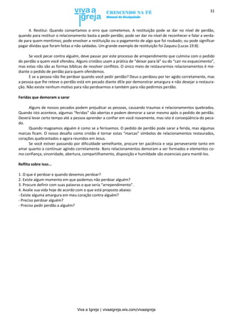 Viva a Igreja | vivaaigreja.wix.com/vivaaigreja
31
4. Restitui: Quando consertamos o erro que cometemos. A restituição pode se dar no nível de perdão,
quando para restituir o relacionamento basta a pedir perdão; pode ser dar no nível de reconhecer e falar a verda-
de para quem mentimos; pode envolver a restituição ou o pagamento de algo que foi roubado; ou pode significar
pagar dívidas que foram feitas e não saldadas. Um grande exemplo de restituição foi Zaqueu (Lucas 19:8).
Se você pecar contra alguém, deve passar por este processo de arrependimento que culmina com o pedido
de perdão a quem você ofendeu. Alguns cristãos usam a prática de “deixar para lá” ou do “cair no esquecimento”,
mas estas não são as formas bíblicas de resolver conflitos. O único meio de restaurarmos relacionamentos é me-
diante o pedido de perdão para quem ofendemos.
E se a pessoa não lhe perdoar quando você pedir perdão? Deus o perdoou por ter agido corretamente, mas
a pessoa que lhe reteve o perdão está em pecado diante dEle por demonstrar amargura e não desejar a restaura-
ção. Não existe nenhum motivo para não perdoarmos e também para não pedirmos perdão.
Feridas que demoram a sarar
Alguns de nossos pecados podem prejudicar as pessoas, causando traumas e relacionamentos quebrados.
Quando isto acontece, algumas “feridas” são abertas e podem demorar a sarar mesmo após o pedido de perdão.
Deverá levar certo tempo até a pessoa aprender a confiar em você novamente, mas isto é conseqüência do peca-
do.
Quando magoamos alguém é como se a feríssemos. O pedido de perdão pode sarar a ferida, mas algumas
marcas ficam. O nosso desafio como cristão é tornar estas “marcas” símbolos de relacionamentos restaurados,
corações quebrantados e agora reunidos em Jesus.
Se você estiver passando por dificuldade semelhante, procure ter paciência e seja perseverante tanto em
amar quanto a continuar agindo corretamente. Bons relacionamentos demoram a ser formados e elementos co-
mo confiança, sinceridade, abertura, compartilhamento, disposição e humildade são essenciais para mantê-los.
Reflita sobre isso...
1. O que é perdoar e quando devemos perdoar?
2. Existe algum momento em que podemos não perdoar alguém?
3. Procure definir com suas palavras o que seria “arrependimento”.
4. Avalie sua vida hoje de acordo com o que está proposto abaixo:
- Existe alguma amargura em meu coração contra alguém?
- Preciso perdoar alguém?
- Preciso pedir perdão a alguém?
 