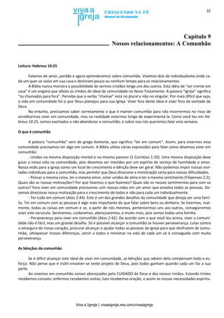 Viva a Igreja | vivaaigreja.wix.com/vivaaigreja
32
Capítulo 9
Nossos relacionamentos: A Comunhão
Leitura: Hebreus 10:25
Falamos de amor, perdão e agora aprenderemos sobre comunhão. Vivemos dias de individualismo onde ca-
da um quer se isolar em sua casa e destinam pouco ou nenhum tempo para os relacionamentos.
A Bíblia nunca monstra a possibilidade de sermos cristãos longe uns dos outros. Esta idéia de “ser crente em
casa” é um engano que afasta os irmãos do ideal de comunidade no Novo Testamento. A palavra “Igreja” significa
“os chamados para fora”. Perceba que o verbo “chamar” está no plural e não no singular. Por mais difícil que seja,
a vida em comunidade foi o que Deus planejou para sua Igreja. Viver fora deste ideal é viver fora da vontade de
Deus.
No entanto, precisamos saber corretamente o que é manter comunhão para não incorrermos no risco de
acreditarmos viver em comunidade, mas na realidade estarmos longe de experimentá-la. Como você leu em He-
breus 10:25, somos exortados a não abandonar a comunhão, e sobre isso nós queremos falar esta semana.
O que é comunhão
A palavra “comunhão” vem do grego koinonia, que significa “ter em comum”. Assim, para vivermos essa
comunidade precisamos ter algo em comum. A Bíblia utiliza várias expressões para falar como devemos viver em
comunhão:
- Unidos na mesma disposição mental e no mesmo parecer (1 Coríntios 1:10): Uma mesma disposição deve
guiar a nossa vida na comunidade, pois devemos ser movidos por um espírito de serviço de humildade e amor.
Nossa visão para a igreja como um local de crescimento e bênção deve ser geral. Não podemos impor nossas von-
tades individuais para a comunhão, mas permitir que Deus direcione a ministração certa para nossas dificuldades.
- Pensar a mesma coisa, ter o mesmo amor, estar unidos de alma e ter o mesmo sentimento (Filipenses 2:2):
Quais são as nossas motivações? Por que fazemos o que fazemos? Quais são os nossos sentimentos para com os
outros? Para viver em comunidade precisamos unir nossas vidas em um amor que envolva todas as pessoas. De-
vemos direcionar nossa motivação para o crescimento de todos e não para cada um individualmente.
- Ter tudo em comum (Atos 2:44): Este é um dos grandes desafios da comunidade que deseja ser uma famí-
lia. Ter em comum com as pessoas é algo mais importante do que falar sobre bens ou dinheiro. Se tivermos, real-
mente, todas as coisas em comum e se, a partir de nós mesmos, pertencermos uns aos outros, conseguiremos
viver este versículo. Serviremos, cuidaremos, abençoaremos, e muito mais, pois somos todos uma família.
- Perseverança para viver em comunhão (Atos 2:42): De acordo com o que você leu acima, viver a comuni-
dade não é fácil, mas um grande desafio. Só é possível alcançar a comunhão se houver perseverança. Lutar contra
a amargura do nosso coração, procurar alcançar e ajudar todas as pessoas da igreja para que desfrutem de comu-
nhão, ultrapassar nossas diferenças, servir a todos e ministrar na vida de cada um só é conseguido com muita
perseverança.
As bênçãos da comunhão
Se é difícil alcançar este ideal de viver em comunidade, as bênçãos que advém dela compensam todo o es-
forço. Não pense que é inútil envolver-se neste projeto de Deus, pois todos ganham quando cada um faz a sua
parte.
Ao vivemos em comunhão somos abençoados pelo CUIDADO de Deus e dos nossos irmãos. Estando tristes
recebemos consolo; enfermos recebemos visitas; luta recebemos oração; e assim as nossas necessidades espiritu-
 
