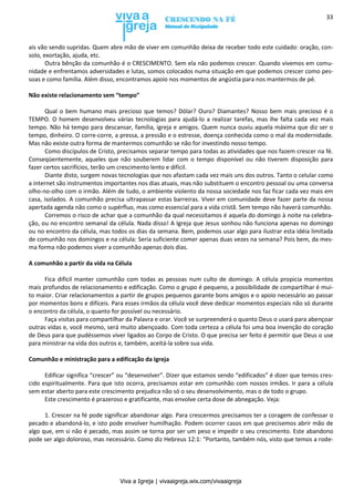 Viva a Igreja | vivaaigreja.wix.com/vivaaigreja
33
ais vão sendo supridas. Quem abre mão de viver em comunhão deixa de receber todo este cuidado: oração, con-
solo, exortação, ajuda, etc.
Outra bênção da comunhão é o CRESCIMENTO. Sem ela não podemos crescer. Quando vivemos em comu-
nidade e enfrentamos adversidades e lutas, somos colocados numa situação em que podemos crescer como pes-
soas e como família. Além disso, encontramos apoio nos momentos de angústia para nos mantermos de pé.
Não existe relacionamento sem “tempo”
Qual o bem humano mais precioso que temos? Dólar? Ouro? Diamantes? Nosso bem mais precioso é o
TEMPO. O homem desenvolveu várias tecnologias para ajudá-lo a realizar tarefas, mas lhe falta cada vez mais
tempo. Não há tempo para descansar, família, igreja e amigos. Quem nunca ouviu aquela máxima que diz ser o
tempo, dinheiro. O corre-corre, a pressa, a pressão e o estresse, doença conhecida como o mal da modernidade.
Mas não existe outra forma de mantermos comunhão se não for investindo nosso tempo.
Como discípulos de Cristo, precisamos separar tempo para todas as atividades que nos fazem crescer na fé.
Conseqüentemente, aqueles que não souberem lidar com o tempo disponível ou não tiverem disposição para
fazer certos sacrifícios, terão um crescimento lento e difícil.
Diante disto, surgem novas tecnologias que nos afastam cada vez mais uns dos outros. Tanto o celular como
a internet são instrumentos importantes nos dias atuais, mas não substituem o encontro pessoal ou uma conversa
olho-no-olho com o irmão. Além de tudo, o ambiente violento da nossa sociedade nos faz ficar cada vez mais em
casa, isolados. A comunhão precisa ultrapassar estas barreiras. Viver em comunidade deve fazer parte da nossa
apertada agenda não como o supérfluo, mas como essencial para a vida cristã. Sem tempo não haverá comunhão.
Corremos o risco de achar que a comunhão da qual necessitamos é aquela do domingo à noite na celebra-
ção, ou no encontro semanal da célula. Nada disso! A Igreja que Jesus sonhou não funciona apenas no domingo
ou no encontro da célula, mas todos os dias da semana. Bem, podemos usar algo para ilustrar esta idéia limitada
de comunhão nos domingos e na célula: Seria suficiente comer apenas duas vezes na semana? Pois bem, da mes-
ma forma não podemos viver a comunhão apenas dois dias.
A comunhão a partir da vida na Célula
Fica difícil manter comunhão com todas as pessoas num culto de domingo. A célula propicia momentos
mais profundos de relacionamento e edificação. Como o grupo é pequeno, a possibilidade de compartilhar é mui-
to maior. Criar relacionamentos a partir de grupos pequenos garante bons amigos e o apoio necessário ao passar
por momentos bons e difíceis. Para esses irmãos da célula você deve dedicar momentos especiais não só durante
o encontro da célula, o quanto for possível ou necessário.
Faça visitas para compartilhar da Palavra e orar. Você se surpreenderá o quanto Deus o usará para abençoar
outras vidas e, você mesmo, será muito abençoado. Com toda certeza a célula foi uma boa invenção do coração
de Deus para que pudéssemos viver ligados ao Corpo de Cristo. O que precisa ser feito é permitir que Deus o use
para ministrar na vida dos outros e, também, aceitá-la sobre sua vida.
Comunhão e ministração para a edificação da Igreja
Edificar significa “crescer” ou “desenvolver”. Dizer que estamos sendo “edificados” é dizer que temos cres-
cido espiritualmente. Para que isto ocorra, precisamos estar em comunhão com nossos irmãos. Ir para a célula
sem estar aberto para este crescimento prejudica não só o seu desenvolvimento, mas o de todo o grupo.
Este crescimento é prazeroso e gratificante, mas envolve certa dose de abnegação. Veja:
1. Crescer na fé pode significar abandonar algo. Para crescermos precisamos ter a coragem de confessar o
pecado e abandoná-lo, e isto pode envolver humilhação. Podem ocorrer casos em que precisemos abrir mão de
algo que, em si não é pecado, mas assim se torna por ser um peso e impedir o seu crescimento. Este abandono
pode ser algo doloroso, mas necessário. Como diz Hebreus 12:1: “Portanto, também nós, visto que temos a rode-
 