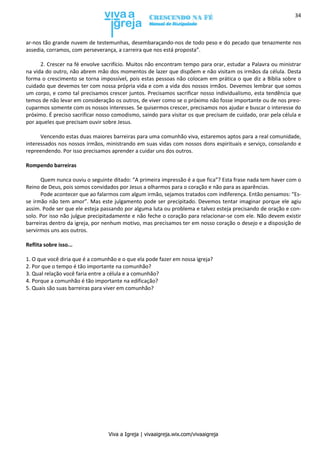 Viva a Igreja | vivaaigreja.wix.com/vivaaigreja
34
ar-nos tão grande nuvem de testemunhas, desembaraçando-nos de todo peso e do pecado que tenazmente nos
assedia, corramos, com perseverança, a carreira que nos está proposta”.
2. Crescer na fé envolve sacrifício. Muitos não encontram tempo para orar, estudar a Palavra ou ministrar
na vida do outro, não abrem mão dos momentos de lazer que dispõem e não visitam os irmãos da célula. Desta
forma o crescimento se torna impossível, pois estas pessoas não colocam em prática o que diz a Bíblia sobre o
cuidado que devemos ter com nossa própria vida e com a vida dos nossos irmãos. Devemos lembrar que somos
um corpo, e como tal precisamos crescer juntos. Precisamos sacrificar nosso individualismo, esta tendência que
temos de não levar em consideração os outros, de viver como se o próximo não fosse importante ou de nos preo-
cuparmos somente com os nossos interesses. Se quisermos crescer, precisamos nos ajudar e buscar o interesse do
próximo. É preciso sacrificar nosso comodismo, saindo para visitar os que precisam de cuidado, orar pela célula e
por aqueles que precisam ouvir sobre Jesus.
Vencendo estas duas maiores barreiras para uma comunhão viva, estaremos aptos para a real comunidade,
interessados nos nossos irmãos, ministrando em suas vidas com nossos dons espirituais e serviço, consolando e
repreendendo. Por isso precisamos aprender a cuidar uns dos outros.
Rompendo barreiras
Quem nunca ouviu o seguinte ditado: “A primeira impressão é a que fica”? Esta frase nada tem haver com o
Reino de Deus, pois somos convidados por Jesus a olharmos para o coração e não para as aparências.
Pode acontecer que ao falarmos com algum irmão, sejamos tratados com indiferença. Então pensamos: “Es-
se irmão não tem amor”. Mas este julgamento pode ser precipitado. Devemos tentar imaginar porque ele agiu
assim. Pode ser que ele esteja passando por alguma luta ou problema e talvez esteja precisando de oração e con-
solo. Por isso não julgue precipitadamente e não feche o coração para relacionar-se com ele. Não devem existir
barreiras dentro da igreja, por nenhum motivo, mas precisamos ter em nosso coração o desejo e a disposição de
servirmos uns aos outros.
Reflita sobre isso...
1. O que você diria que é a comunhão e o que ela pode fazer em nossa igreja?
2. Por que o tempo é tão importante na comunhão?
3. Qual relação você faria entre a célula e a comunhão?
4. Porque a comunhão é tão importante na edificação?
5. Quais são suas barreiras para viver em comunhão?
 