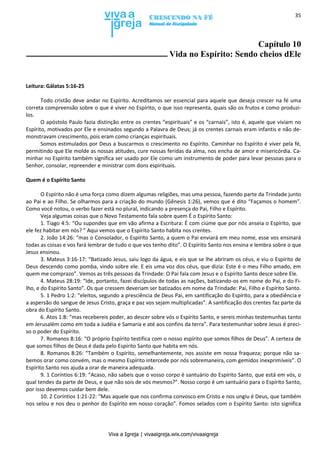 Viva a Igreja | vivaaigreja.wix.com/vivaaigreja
35
Capítulo 10
Vida no Espírito: Sendo cheios dEle
Leitura: Gálatas 5:16-25
Todo cristão deve andar no Espírito. Acreditamos ser essencial para aquele que deseja crescer na fé uma
correta compreensão sobre o que é viver no Espírito, o que isso representa, quais são os frutos e como produzi-
los.
O apóstolo Paulo fazia distinção entre os crentes “espirituais” e os “carnais”, isto é, aquele que viviam no
Espírito, motivados por Ele e ensinados segundo a Palavra de Deus; já os crentes carnais eram infantis e não de-
monstravam crescimento, pois eram como crianças espirituais.
Somos estimulados por Deus a buscarmos o crescimento no Espírito. Caminhar no Espírito é viver pela fé,
permitindo que Ele molde as nossas atitudes, cure nossas feridas da alma, nos encha de amor e misericórdia. Ca-
minhar no Espírito também significa ser usado por Ele como um instrumento de poder para levar pessoas para o
Senhor, consolar, repreender e ministrar com dons espirituais.
Quem é o Espírito Santo
O Espírito não é uma força como dizem algumas religiões, mas uma pessoa, fazendo parte da Trindade junto
ao Pai e ao Filho. Se olharmos para a criação do mundo (Gênesis 1:26), vemos que é dito “Façamos o homem”.
Como você notou, o verbo fazer está no plural, indicando a presença do Pai, Filho e Espírito.
Veja algumas coisas que o Novo Testamento fala sobre quem É o Espírito Santo:
1. Tiago 4:5: “Ou supondes que em vão afirma a Escritura: É com ciúme que por nós anseia o Espírito, que
ele fez habitar em nós? ” Aqui vemos que o Espírito Santo habita nos crentes.
2. João 14:26: “mas o Consolador, o Espírito Santo, a quem o Pai enviará em meu nome, esse vos ensinará
todas as coisas e vos fará lembrar de tudo o que vos tenho dito”. O Espírito Santo nos ensina e lembra sobre o que
Jesus ensinou.
3. Mateus 3:16-17: “Batizado Jesus, saiu logo da água, e eis que se lhe abriram os céus, e viu o Espírito de
Deus descendo como pomba, vindo sobre ele. E eis uma voz dos céus, que dizia: Este é o meu Filho amado, em
quem me comprazo”. Vemos as três pessoas da Trindade: O Pai fala com Jesus e o Espírito Santo desce sobre Ele.
4. Mateus 28:19: “Ide, portanto, fazei discípulos de todas as nações, batizando-os em nome do Pai, e do Fi-
lho, e do Espírito Santo”. Os que cressem deveriam ser batizados em nome da Trindade: Pai, Filho e Espírito Santo.
5. 1 Pedro 1:2: “eleitos, segundo a presciência de Deus Pai, em santificação do Espírito, para a obediência e
a aspersão do sangue de Jesus Cristo, graça e paz vos sejam multiplicadas”. A santificação dos crentes faz parte da
obra do Espírito Santo.
6. Atos 1:8: “mas recebereis poder, ao descer sobre vós o Espírito Santo, e sereis minhas testemunhas tanto
em Jerusalém como em toda a Judéia e Samaria e até aos confins da terra”. Para testemunhar sobre Jesus é preci-
so o poder do Espírito.
7. Romanos 8:16: “O próprio Espírito testifica com o nosso espírito que somos filhos de Deus”. A certeza de
que somos filhos de Deus é dada pelo Espírito Santo que habita em nós.
8. Romanos 8:26: “Também o Espírito, semelhantemente, nos assiste em nossa fraqueza; porque não sa-
bemos orar como convém, mas o mesmo Espírito intercede por nós sobremaneira, com gemidos inexprimíveis”. O
Espírito Santo nos ajuda a orar de maneira adequada.
9. 1 Coríntios 6:19: “Acaso, não sabeis que o vosso corpo é santuário do Espírito Santo, que está em vós, o
qual tendes da parte de Deus, e que não sois de vós mesmos?”. Nosso corpo é um santuário para o Espírito Santo,
por isso devemos cuidar bem dele.
10. 2 Coríntios 1:21-22: “Mas aquele que nos confirma convosco em Cristo e nos ungiu é Deus, que também
nos selou e nos deu o penhor do Espírito em nosso coração”. Fomos selados com o Espírito Santo: isto significa
 