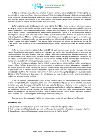 Viva a Igreja | vivaaigreja.wix.com/vivaaigreja
37
1. Não se embriagar com vinho, mas ser cheio do Espírito Santo (v. 18): a relação entre vinho e Espírito não
sem sentido. Já notou como ficam alguém embriagado? Ele é dominado pela bebida, não tendo vontade própria,
perde o controle e é capaz de esbanjar tudo o que tem com o álcool. O crente deve ser controlado pelo Espírito.
Suas atitudes, hábitos, pensamentos, ações e sentimentos têm uma relação profunda com Deus. Não devemos
estar encharcados de bebida, mas encharcados do Espírito Santo.
2. Ter relacionamentos cristãos dominados pelo Espírito (5:19-21): a forma como nos relacionamentos na
igreja tanto nos enche do Espírito quanto é uma forma de mostrarmos o quanto estamos cheios dEle. Primeira-
mente, para sermos cheios do Espírito devemos ter cuidado com o que falamos. O v. 19 diz que devemos falar uns
com os outros salmos e cânticos espirituais. Não podemos ser cheios do Espírito se as nossas conversas não pro-
duzem glórias a Deus e nem edificação para os irmãos. Quando conversamos, devemos nos questionar se Deus
está sendo glorificado. Músicas mundanas, piadas imorais, fofocas, murmurações e amarguras só entristecem o
Espírito. Devemos ser tão dominados por Jesus que tudo o que falamos será direcionado para honrar o nome dE-
le. Outra coisa é falar sobre “sujeição”. Para sermos cheios precisamos nos sujeitar uns aos outros, diz o v. 21.
Quem busca a Deus esvazia-se de seu orgulho e individualismo, passa a pensar nos outros e, até mesmo, sujeitar-
se a eles.
3. Ter um casamento dominado pelo Espírito (5:22-33): aqui partimos para a família, a começar pelo casa-
mento. O marido deve estar sujeito à esposa, e a esposa ao seu marido. Nem o machismo nem o feminismo são
corretos diante de Deus, mas devemos olhar para a Palavra a fim de compreendermos sobre enchimento do Espí-
rito no casamento. Isto é muito sério, pois não adianta “sermos santos” na igreja e verdadeiros “incrédulos” no
lar. A nossa fé deve ser manifestada em casa, no relacionamento marido e mulher. A mulher deve submeter-se ao
marido como ajudadora. O homem, por sua vez, deve amar a mulher a ponto de dar a vida por ela.
4. Ter uma família dominada pelo Espírito (6:1-4): se antes falamos sobre marido e mulher, agora falamos
de pais e filhos. Os filhos devem obedecer e honrar aos pais, tratando-os com amor. Não deve ser conhecido co-
mo bêbado, preguiçoso, infiel, criminoso ou qualquer outra coisa que traga vergonha para a família. Por sua vez,
os pais devem criar os filhos na disciplina do Senhor. Algo que ocorre com certa freqüência é uma disciplina mal
aplicada sobre os filhos. Por vezes não é a disciplina do Senhor, mas uma vingança dos pais por causa da desobe-
diência do filho. A disciplina de Deus através dos pais é aquela que cura, liberta, demonstra amor e conserta o que
está errado sem desestimular os filhos.
5. Ter um emprego controlado pelo Espírito (6:5-9): como você é no seu trabalho? Como é o relacionamen-
to com o seu patrão? E, caso seja patrão, como trata seus funcionários? Aquele que busca ser cheio ou que já é
cheio tem uma vida dominada pelo Espírito dentro do trabalho. Consegue relacionar-se sem contaminar-se. É
honesto, não “fazendo hora”. Procura honrar o patrão e exercer sua função da melhor forma possível. Procura ser
um funcionário honesto, justo e exemplar. Age assim não para ser visto pelo chefe, mas para agradar a Deus,
mesmo que não receba um aumento de salário. O patrão demonstra que o Espírito domina a sua vida através da
forma como ele trata seus empregados. Com justiça, misericórdia e respeito.
Quando somos dominados pelo Espírito não existe área em nossa vida que não seja transformada.
Reflita sobre isso...
1. O que mais lhe chama a atenção quando você estudou sobre quem é o Espírito Santo?
2. Você consegue identificar, hoje, algo que você tem feito que tem resistido, entristecido ou apagado o Espírito?
3. Quais são suas maiores dificuldades em buscar o enchimento do Espírito Santo?
 