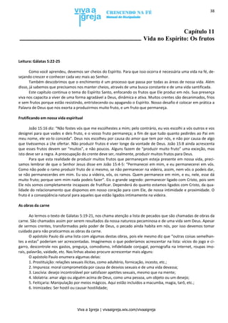 Viva a Igreja | vivaaigreja.wix.com/vivaaigreja
38
Capítulo 11
Vida no Espírito: Os frutos
Leitura: Gálatas 5:22-25
Como você aprendeu, devemos ser cheios do Espírito. Para que isso ocorra é necessária uma vida na fé, de-
sejando crescer e conhecer cada vez mais ao Senhor.
Também descobrimos que o enchimento é um processo que passa por todas as áreas de nossa vida. Além
disso, já sabemos que precisamos nos manter cheios, através de uma busca constante e de uma vida santificada.
Este capítulo continua o tema do Espírito Santo, enfocando os frutos que Ele produz em nós. Sua presença
viva nos capacita a viver de uma forma agradável a Deus, dinâmica e ativa. Muitos crentes são desanimados, frios
e sem frutos porque estão resistindo, entristecendo ou apagando o Espírito. Nosso desafio é colocar em prática a
Palavra de Deus que nos exorta a produzirmos muito fruto, e um fruto que permaneça.
Frutificando em nossa vida espiritual
João 15:16 diz: “Não fostes vós que me escolhestes a mim; pelo contrário, eu vos escolhi a vós outros e vos
designei para que vades e deis fruto, e o vosso fruto permaneça; a fim de que tudo quanto pedirdes ao Pai em
meu nome, ele vo-lo conceda”. Deus nos escolheu por causa do amor que tem por nós, e não por causa de algo
que tivéssemos a Lhe ofertar. Não produzir frutos é viver longe da vontade de Deus. João 15:8 ainda acrescenta
que esses frutos devem ser “muitos”, e não poucos. Alguns fazem de “produzir muito fruto” uma exceção, mas
isto deve ser a regra. A preocupação do crente deve ser, realmente, produzir muitos frutos para Deus.
Para que esta realidade de produzir muitos frutos que permaneçam esteja presente em nossa vida, preci-
samos lembrar de que o Senhor Jesus disse em João 15:4-5: “Permanecei em mim, e eu permanecerei em vós.
Como não pode o ramo produzir fruto de si mesmo, se não permanecer na videira, assim, nem vós o podeis dar,
se não permanecerdes em mim. Eu sou a videira, vós, os ramos. Quem permanece em mim, e eu, nele, esse dá
muito fruto; porque sem mim nada podeis fazer”. Eis o grande segredo: permanecer ligado com Cristo, pois sem
Ele nós somos completamente incapazes de frutificar. Dependerá do quanto estamos ligados com Cristo, da qua-
lidade do relacionamento que dispomos em nosso coração para com Ele, de nossa intimidade e proximidade. O
fruto é a conseqüência natural para aqueles que estão ligados intimamente na videira.
As obras da carne
Ao lermos o texto de Gálatas 5:19-21, nos chama atenção a lista de pecados que são chamadas de obras da
carne. São chamados assim por serem resultados da nossa natureza pecaminosa e de uma vida sem Deus. Apesar
de sermos crentes, transformados pelo poder de Deus, o pecado ainda habita em nós, por isso devemos tomar
cuidado para não praticarmos as obras da carne.
O apóstolo Paulo dá uma lista com algumas destas obras, pois ele mesmo diz que “outras coisas semelhan-
tes a estas” poderiam ser acrescentadas. Imaginemos o que poderíamos acrescentar na lista: vícios do jogo e ci-
garro, descontrole nos gastos, preguiça, comodismo, infidelidade conjugal, pornografia na Internet, roupas imo-
rais, palavrão, vaidade, etc. Nas linhas abaixo procure acrescentar mais alguns:
O apóstolo Paulo enumera algumas delas:
1. Prostituição: relações sexuais ilícitas, como adultério, fornicação, incesto, etc.;
2. Impureza: moral comprometida por causa de desvios sexuais e de uma vida devassa;
3. Lascívia: desejo incontrolável por satisfazer apetites sexuais, mesmo que na mente;
4. Idolatria: amar algo ou alguém acima de Deus, como uma pessoa, um objeto ou um desejo;
5. Feitiçaria: Manipulação por meios mágicos. Aqui estão incluídos a macumba, magia, tarô, etc.;
6. Inimizades: Ser hostil ou causar hostilidade;
 