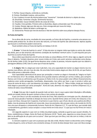 Viva a Igreja | vivaaigreja.wix.com/vivaaigreja
39
7. Porfias: Causar disputa, contenda ou confusão;
8. Ciúmes: Rivalidade invejosa, zelo punitivo;
9. Iras: A palavra ira vem da mesma palavra que “assassinar”. Vontade de destruir o objeto da raiva;
10. Discórdias: Fomentar a facção. Sentimento faccioso;
11. Dissensões: Causar divisões dentro do corpo de Cristo;
12. Facções: Criar partidos. Primeiro vêm as discórdias, depois a dissensão e por fim as facções;
13. Invejas: Desejar algo que não seja seu. Estar amargurado por causa da inveja;
14. Bebedices: Hábito de beber e embriagar-se;
15. Glutonarias: Pessoa que vive de excessos e não tem domínio sobre seus próprios desejos físicos;
Os frutos do Espírito
Se as obras são da carne, resultados do nosso pecado, os frutos são do Espírito, e somente uma pessoa con-
vertida pode produzi-los. As obras da carne são naturais, os frutos do Espírito são sobrenaturais. Apenas aqueles
que buscam o enchimento podem vivenciá-los.
Paulo também alista os frutos do Espírito em Gálatas 5:22-23:
1. O amor: “o fruto do Espírito é o amor”. O fato de estar no singular indica que todos os outros são resulta-
dos deste, pois se não amarmos não teremos condições de manifestar nenhum outro. É o pré-requisito para pro-
duzirmos os outros frutos do Espírito.
Deus ordena que devemos amá-lO acima de todas as coisas (Mateus 22:37). Amar algo ou alguém acima de
Deus é idolatria. Também devemos amar nossos irmãos em Cristo, pois assim seremos conhecidos como discípu-
los do Senhor (João 13:35). De igual forma devemos amar a todas as pessoas, inclusive aqueles que nos odeiam e
perseguem (Mateus 5:44). Este é o amor que é fruto do Espírito.
2. A alegria: Não é a alegria por estar tudo bem, mas uma capacidade de manter-se alegre mesmo nos mo-
mentos mais difíceis, até com risco de vida. Há uma linda história desta alegria em Atos 16:24-26, em que Paulo e
Silas estão presos e adorando a Deus.
Esta capacidade sobrenatural de passar por provações e manter-se alegre é chamada de “alegria no Espíri-
to” em Romanos 14:17. Na verdade, devemos tê-la quando estamos sofrendo por sermos cristãos, pois comparti-
lhamos com Cristo os sofrimentos que Ele passou (1 Pedro 4:13). As coisas podem estar difíceis financeiramente,
podemos estar sendo perseguidos, humilhados, desprezados, mas sofrer por fazer o que é correto é sofrer por
causa do nome de Jesus, e por isso devemos nos alegrar, como diz Tiago 1:2: “Meus irmãos, tende por motivo de
toda alegria o passardes por várias provações”. Acima de tudo, devemos nos alegrar no Senhor (Filipenses 3:1), o
motivo de toda a nossa felicidade.
3. A paz: Esta paz não é aquela de quando tudo vai bem, mas é a que supera toda tribulação e dificuldade,
sendo um estado interior de quem conhece a Deus e tem certeza da salvação.
A paz com Deus é um dos resultados da morte de Cristo. Nós vivíamos em inimizade com Ele, afastados por
causa do nosso pecado e fazendo os desejos da nossa carne. Quando fomos salvos em Cristo, Ele restaurou a nos-
sa paz com Deus. Esta paz tem 3 aspectos. O primeiro é a paz interior, que é fruto não de uma ausência de dificul-
dades, mas da presença do Espírito em nossa vida. Jesus nos prometeu não uma paz como a do mundo (Jo 14:27),
mas uma que ultrapassa a compreensão humana. Paulo diz em Filipenses 4:7: “E a paz de Deus, que excede todo
o entendimento, guardará o vosso coração e a vossa mente em Cristo Jesus”. É a paz que nos faz firmes em meio à
tribulação.
Um segundo aspecto é a paz com os irmãos da própria igreja, evitando as guerras que causam divisões, fo-
focas, maledicências e brigas. Como diz Paulo em Romanos 14:19: “Assim, pois, seguimos as coisas da paz e tam-
bém as da edificação de uns para com os outros”. Dizer que tem paz com Deus, mas não com os irmãos, é não ter
paz nenhuma.
E o terceiro aspecto é a paz com as pessoas que não são cristãs. Muitos tratam os descrentes como inimigos
e alvos de guerra, como se fossem uma constante ameaça. O crente de deve desejar levar a paz com Deus evange-
 