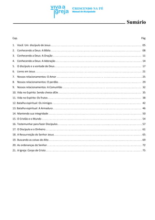 Viva a Igreja | vivaaigreja.wix.com/vivaaigreja
4
Sumário
Cap. Pág
1. Você: Um discípulo de Jesus . . . . . . . . . . . . . . . . . . . . . . . . . . . . . . . . . . . . . . . . . . . . . . . . . . . . . . . . . . . . . . . . . . 05
2. Conhecendo a Deus: A Bíblia . . . . . . . . . . . . . . . . . . . . . . . . . . . . . . . . . . . . . .. . . . . . . . . . . . . . . . . . . . . . . . . . . . 08
3. Conhecendo a Deus: A Oração . . . . . . . . . . . . . . . . . . . .. . . . . . . . . . . . . . . . . . . . . . . . . . . . . . . . . . . . . . . . . . . . . 11
4. Conhecendo a Deus: A Adoração . . . . . . . . . . . . . . . . . . . . . . . . . . . . . . . . . . . . . . . . . . . . . . . . . . . . . . . . . . . . . . . 14
5. O discípulo e a vontade de Deus . . . . . . . . . . . . . . . . . . . . . . . . . . . . . . . . . . . . . . . . . . . . . . . . . . . . . . . . . . . . . . . 17
6. Livres em Jesus . . . . . . . . . . . . . . . . . . . . . . . . . . . . . . . . . . . . . . . . . . . . . . . . . . . . . . . . . . . . . . . . . . . . . . . . . . . . . 21
7. Nossos relacionamentos: O Amor . . . . . . . . . . . . . . . . . . . . . . . . . . . . . . . . . . . . . . . . . . . . . . . . . . . . . . . . . . . . . . 25
8. Nossos relacionamentos: O perdão. . . . . . . . . . . . . . . . . . . . . . . . . . . . . . . . . . . . . . . . . . . . . . . . . . . . . . . . . . . . . 29
9. Nossos relacionamentos: A Comunhão . . . . . . . . . . . . . . . . . . . . . . . . . . . . . . . . . . . . . . . . . . . . . . . . . . . . . . . . . 32
10. Vida no Espírito: Sendo cheios dEle . . . . . . . . . . . . . . . . . . . . . . . . . . . . . . . . . . .. . . . . . . . . . . . . . . . . . . . . . . . . . 35
11. Vida no Espírito: Os frutos . . . . . . . . . . . . . . . . . . . . . . . . . . . . . . . . . . . . . . . . . . . . . . . . . . . . . . . . . . . . . . . . . . . . 38
12. Batalha espiritual: Os inimigos . . . . . . . . . . . . . . . . . . . . . . . . . . . . . . . . . . . . . . . .. . . . . . . . . . . . . . . . . . . . . . . . . 42
13. Batalha espiritual: A Armadura . . . . . . . . . . . . . . . . . . . . . . . . . . . . . . . . . . . . . . . .. . . . . . . . . . . . . . . . . . . . . . . . . 46
14. Mantendo sua integridade . . . . . . . . . . . . . . . . . . . . . . . . . . . . . . . . . . . . . . . . . . . . . . . . . . . . . . . . . . . . . . . . . . . . 50
15. O Cristão e o Mundo . . . . . . . . . . . . . . . . . . . . . . . . . . . . . . . . . . . . . . . . . . . . . . . . . . . . . . . . . . . . . . . . . . . . . . . . . 54
16. Testemunhar para fazer Discípulos . . . . . . . . . . . . . . . . . . . . . . . . . . . . . . . . . . . . .. . . . . . . . . . . . . . . . . . . . . . . . . 57
17. O Discípulo e o Dinheiro . . . . . . . . . . . . . . . . . . . . . . . . . . . . . . . . . . . . . . . . . . . . . . . . . . . . . . . . . . . . . . . . . . . . . . 61
18. A Ressurreição do Senhor Jesus . . . . . . . . . . . . . . . . . . . . . . . . . . . . . . . . . . . . . . . . . . . . . . . . . . . . . . . . . . . . . . . . 65
19. Buscando as coisas do Alto . . . . . . . . . . . . . . . . . . . . . . . . . . . . . . . . . . . . . . . . . . . . . . . . . . . . . . . . . . . . . . . . . . . . 69
20. As ordenanças do Senhor . . . . . . . . . . . . . . . . . . . . . . . . . . . . . . . . . . . . . . . . . . . . . . . . . . . . . . . . . . . . . . . . . . . . . 72
21. A Igreja: Corpo de Cristo . . . . . . . . . . . . . . . . . . . . . . . . . . . . . . . . . . . . . . . . . . . . . . . . . . . . . . . . . . . . . . . . . . . . . . 75
 