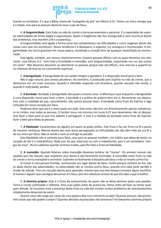 Viva a Igreja | vivaaigreja.wix.com/vivaaigreja
40
lizando os incrédulos. É o que a Bíblia chama de “evangelho da paz” em Efésios 6:15. Temos um único inimigo que
é o Diabo, mas para as pessoas devemos levar a paz de Deus.
4. A longanimidade: Este fruto na vida do crente o torna perseverante e paciente. É a capacidade de supor-
tar adversidades de forma alegre e esperançosa. Quem é longânimo não fica amargurado e nem murmura diante
dos problemas, mas mantém a fé e a esperança.
A longanimidade está ligada à forma como nos comportamos nas dificuldades e como reagimos diante das
coisas ruins que nos acontecem. Nossa tendência é o desespero, a angústia, ira, amargura e murmuração. A lon-
ganimidade nos torna graciosos em nossa espera, mantendo o coração livre de qualquer insatisfação ou murmu-
ração.
Está ligada, também, aos nossos relacionamentos. Existem pessoas difíceis com as quais devemos nos rela-
cionar. Leia Efésios 4:2: “com toda a humildade e mansidão, com longanimidade, suportando-vos uns aos outros
em amor”. Não devemos descartar ou abandonar as pessoas porque elas são difíceis, mas amá-las e suportá-las
no interesse de levá-las ao crescimento espiritual.
5. A benignidade: A benignidade dá um caráter íntegro e agradável. É a disposição moral para o bem.
Não é algo natural, pois somos pecadores. Ao contrário, é produzido pelo Espírito na vida do crente, que a
demonstra em um trato amoroso. Quando é ofendido responde com brandura, quando atacado não revida, e
quando é maltratado, perdoa.
6. A bondade: Bondade e benignidade são quase a mesma coisa. A diferença é que enquanto a benignidade
é uma disposição moral para fazer o bem, a bondade é a prática do próprio bem em si. Novamente nos depara-
mos com a realidade de que, naturalmente, não somos pessoas boas. A bondade como fruto do Espírito é algo
colocado em nosso coração por Deus.
Podemos dizer que ela é o amor posto em ação. Esse amor não tem um direcionamento apenas voltado pa-
ra os irmãos, mas todas as pessoas. O Senhor Jesus nos ensinou em Lucas 6:27 que deveríamos não só desejar,
mas fazer o bem para os que nos odeiam e perseguem. E esta é a medida da bondade como fruto do Espírito:
fazer o bem para todas as pessoas.
7. A fidelidade: Característica de alguém em quem se pode confiar. Este fruto o faz ser firme na fé a ponto
de merecer confiança. Mesmo diante das mais duras perseguições ou dificuldades ele não abre mão da sua fé e
do seu amor por Deus. Não se vende e nem se entrega ao pecado.
Esta fidelidade não é somente para Deus, mas para as pessoas também. Um hábito que deixa de existir no
coração do fiel é a maledicência. Nada pior do que relacionar-se com o maledicente, pois é um verdadeiro “ami-
gos da onça”. Nunca sabemos quando seremos traídos, pois lhe falta o fruto da fidelidade.
8. A mansidão: Quando falamos sobre mansidão devemos lembrar de “manso”. Os animais mansos são
aqueles que não atacam, que respeitam seus donos e são facilmente ensinados. A mansidão como fruto na vida
do crente o torna manejável e ensinável. Submete-se facilmente à disciplina de Deus e não se revolta contra Ele.
O manso é uma pessoa humilde, conhecendo seu lugar diante de Deus. Confia porque conhece ao Pai, não
se abala diante das adversidades; na adversidade não se revolta contra Deus; quando erra sabe pedir perdão e
mudar de atitude. Tem um coração aberto para aprender, mesmo que isso leve tempo e envolva algum sacrifício.
O manso é alguém que consegue descansar em Deus, pois tem absoluta certeza de que Ele sabe o que é melhor.
9. O domínio próprio: Este é o fruto do autocontrole, de quem não se deixa dominar pelas suas paixões.
Torna o crente controlado e reflexivo. Pesa suas ações antes de praticá-las. Pensa antes de falar ou tomar qual-
quer atitude. Se houvesse mais a presença deste fruto na vida dos crentes muitos problemas de relacionamentos
simplesmente deixariam de existir.
Quanta raiva não surge por causa de uma palavra dita num momento errado? Quantas pessoas não prome-
tem coisas que não podem cumprir? Quantas decisões equivocadas não tomamos? Se tivéssemos domínio próprio
 