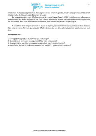 Viva a Igreja | vivaaigreja.wix.com/vivaaigreja
41
evitaríamos muitos desses problemas. Muitas pessoas não seriam magoadas, muitas falsas promessas não seriam
feitas e muitas decisões erradas não seriam tomadas.
De todas as coisas, a mais difícil de dominar é a nossa língua (Tiago 3:1-12). Tanto louvamos a Deus como
amaldiçoamos aos nossos irmãos com ela. Com a língua bendizemos a Deus, mas murmuramos quando passamos
por dificuldades. Este é um desafio muito importante, o de dominarmos a nossa própria língua.
A nossa luta deve ser para produzir os frutos do Espírito, caso contrário manifestaremos as obras da carne
ditas anteriormente. Por mais que seja algo difícil, o Senhor não nos deixa alternativa senão a de buscarmos fruti-
ficar.
Reflita sobre isso...
1. Como podemos produzir muito fruto que permaneça?
2. Quais obras da carne você consegue identificar mais em sua vida?
3. O que você acha que falta em sua vida para produzir mais frutos do Espírito?
4. Quais frutos do Espírito estão mais ausentes em sua vida? E quais os mais presentes?
 