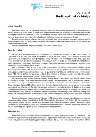 Viva a Igreja | vivaaigreja.wix.com/vivaaigreja
42
Capítulo 12
Batalha espiritual: Os inimigos
Leitura: Efésios 6:12
As lutas do crente não são resultados apenas do pecado ou da provação, mas também da guerra espiritual,
de uma investida do diabo contra as nossas vidas na tentativa de fazer-nos abandonar o caminho e desviar da fé.
Muitas pessoas que não conhecem a Cristo não acreditam em anjos, sejam bons ou maus, pois nunca os viram, e
vivem na ignorância de que existe esta realidade espiritual na qual todos nós estamos envolvidos.
Durante esta semana e a próxima estaremos nos prendendo a este importante tema, pois muitos erros têm
surgido para confundir os crentes. Falaremos sobre quem são eles, quais suas características e o que a Bíblia fala
sobre a investida diabólica.
Portanto, ore e medite no texto acima para iniciarmos o nosso estudo.
Quem são os anjos
Os anjos nem sempre existiram, mas foram criados por Deus entre o primeiro e o sexto dia da criação. Em
Colossenses 1:16 diz: “Pois nele, foram criadas todas as coisas, nos céus e sobre a terra, as visíveis e as invisíveis,
sejam tronos, sejam soberanias, quer principados, quer potestades. Tudo foi criado por meio dele e para ele”.
Todas as coisas foram criadas através de Jesus e para Jesus, inclusive os anjos, que no texto são chamados de invi-
síveis, principados e potestades. Atualmente, a palavra “potestade” ganhou um significado de “demônios”, mas
ela também faz referência aos anjos de Deus.
Eles foram criados todos de uma só vez, isto é, o seu número não aumenta nem diminui, pois eles não po-
dem se reproduzir (Mateus 22:30). Não são criados novos anjos, e eles não podem ser destruídos, pois sendo es-
píritos, possuem eternidade assim como nós. Sabe-se que eles foram criados em grande número, como lemos em
Daniel 7:10: “Um rio de fogo manava e saía de diante dele; milhares de milhares o serviam e miríades de miríades
estavam diante dele, assentou-se o tribunal e se abriram os livros”.
Não possuem corpos nem forma física, como diz o Salmo 104:4: “Faze aos teus anjos ventos, e a teus minis-
tros labaredas de fogo”, mas podem assumir forma corpórea, como em Gêneses 18:1, 2, onde Abraão recebe a
visita de anjos que, apesar de não necessitarem, comem. Também aparecem em várias visões de profetas como
Daniel e Ezequiel (Ezequiel 10:7, 8) de forma bem diferente do aspecto humano. Apesar de não terem corpos,
podem tomá-los. Veja que em Marcos 5:2 o corpo de um homem é tomado na cidade de Gadara, e se torna es-
cravizado pelos demônios. Mesmo não possuindo corpos como os nossos eles estão limitados pelo tempo (não
sabem de tudo) e pelo espaço (não podem estar em dois lugares ao mesmo tempo), mas podem estar em grande
número em um espaço limitado, como em Lucas 8:30, em que um homem é possesso por vários deles ao mesmo
tempo.
Possuem inteligência e conhecimento (2 Samuel 14:20), superando a humana, mas não sabem de tudo, co-
mo por exemplo a volta de Cristo (Mateus 24:36). São mais fortes do que nós, em 2 Pedro 2:11: “Ao passo que os
anjos, embora maiores em força e poder, não proferiram contra eles juízo infame na presença do Senhor”, entre-
tanto eles não são onipotentes, tendo força limitada, mesmo sendo superior a humana. Percebemos também que
eles são organizados em algumas classes, como os querubins e os serafins.
Os anjos de Deus
Nem todos os anjos seguiram a Satanás quando este caiu. Alguns permaneceram fiéis ao Senhor para O ser-
vir e louvar. A palavra “anjo” quer dizer “mensageiro”, e por isso os encontramos como mensageiros de Deus em
várias passagens das Escrituras como, por exemplo, em Lucas 2:9-15, onde o anjo declara aos pastores sobre o
 
