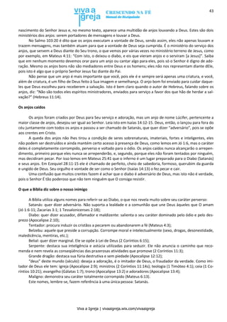 Viva a Igreja | vivaaigreja.wix.com/vivaaigreja
43
nascimento do Senhor Jesus e, no mesmo texto, aparece uma multidão de anjos louvando a Deus. Estes são dois
ministérios dos anjos: serem portadores de mensagens e louvar a Deus.
No Salmo 103:20 é dito que os anjos executam a vontade de Deus, sendo assim, eles não apenas louvam e
trazem mensagens, mas também atuam para que a vontade de Deus seja cumprida. É o ministério do serviço dos
anjos, que servem a Deus diante do Seu trono, o que vemos por várias vezes no ministério terreno de Jesus, como
por exemplo, em Mateus 4:11: “Com isto, o deixou o diabo, e eis que vieram anjos e o serviram [a Jesus]”. Saiba
que em nenhum momento devemos orar para um anjo ou cantar algo para eles, pois só o Senhor é digno de ado-
ração. Mesmo os anjos bons não são mediadores entre Deus e os homens; eles não nos representam diante dEle,
pois isto é algo que o próprio Senhor Jesus faz diante do Pai.
Não pense que um anjo é mais importante que você, pois ele é e sempre será apenas uma criatura, e você,
além de criatura, é um filho de Deus feito à Sua imagem e semelhança. O anjo bom foi enviado para cuidar daque-
les que Deus escolheu para receberem a salvação. Isto é bem claro quando o autor de Hebreus, falando sobre os
anjos, diz: “Não são todos eles espíritos ministradores, enviados para serviço a favor dos que hão de herdar a sal-
vação?” (Hebreus 11:14).
Os anjos caídos
Os anjos foram criados por Deus para Seu serviço e adoração, mas um anjo de nome Lúcifer, pertencente a
maior classe de anjos, desejou ser igual ao Senhor. Leia isto em Isaías 14:12-15. Deus, então, o lançou para fora do
céu juntamente com todos os anjos e passou a ser chamado de Satanás, que quer dizer “adversário”, pois se opõe
aos crentes em Cristo.
A queda dos anjos não lhes tirou a condição de seres sobrenaturais, imateriais, fortes e inteligentes, eles
não podem ser destruídos e ainda mantém certo acesso à presença de Deus, como lemos em Jó 1:6, mas o caráter
deles é completamente corrompido, perverso e voltado para o ódio. Os anjos caídos nunca alcançarão o arrepen-
dimento, primeiro porque eles nunca se arrependerão, e, segundo, porque eles não foram tentados por ninguém,
mas decidiram pecar. Por isso lemos em Mateus 25:41 que o inferno é um lugar preparado para o Diabo (Satanás)
e seus anjos. Em Ezequiel 28:11-15 ele é chamado de perfeito, cheio de sabedoria, formoso, querubim da guarda
e ungido de Deus. Seu orgulho e vontade de ser como o Senhor (Isaías 14:13) o fez pecar e cair.
Uma confusão que muitos crentes fazem é achar que o diabo é adversário de Deus, mas isto não é verdade,
pois o Senhor É tão poderoso que não tem ninguém que O consiga resistir.
O que a Bíblia diz sobre o nosso inimigo
A Bíblia utiliza alguns nomes para referir-se ao Diabo, o que nos revela muito sobre seu caráter perverso:
Satanás: quer dizer adversário. Não suporta a lealdade e a comunhão que une Deus àqueles que O amam
(Jó 1:6-11; Zacarias 3:1; 1 Tessalonicenses 2:18);
Diabo: quer dizer acusador, difamador e maldizente: salienta o seu caráter dominado pelo ódio e pelo des-
prezo (Apocalipse 2:10);
Tentador: procura induzir os cristãos a pecarem ou abandonarem a fé (Mateus 4:3);
Belzebu: aquele que preside a corrupção. Corrompe moral e intelectualmente (sexo, drogas, desonestidade,
maledicência, mentiras, etc.);
Belial: quer dizer marginal. Ele se opõe à Lei de Deus (2 Coríntios 6:15);
Serpente: destaca sua inteligência e astúcia utilizadas para seduzir. Ele não anuncia o caminho que reco-
menda e nem revela as conseqüências das prazerosas atividades que promove (2 Coríntios 11:3);
Grande dragão: destaca sua fúria destrutiva e sem piedade (Apocalipse 12:12);
“deus” deste mundo (século): deseja a adoração, é o imitador de Deus, o fraudador da verdade. Como imi-
tador de Deus ele tem: igreja (Apocalipse 2:9); ministros (2 Coríntios 11:14s); teologia (1 Timóteo 4:1); ceia (1 Co-
ríntios 10:21); evangelho (Gálatas 1:7); trono (Apocalipse 13:2) e adoradores (Apocalipse 13:4);
Maligno: demonstra seu caráter totalmente corrompido (Mateus 6:13).
Este nomes, lembre-se, fazem referência à uma única pessoa: Satanás.
 