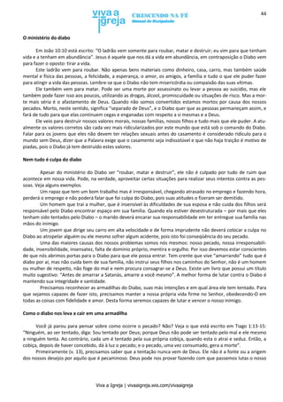 Viva a Igreja | vivaaigreja.wix.com/vivaaigreja
44
O ministério do diabo
Em João 10:10 está escrito: “O ladrão vem somente para roubar, matar e destruir; eu vim para que tenham
vida e a tenham em abundância”. Jesus é aquele que nos dá a vida em abundância, em contraposição o Diabo vem
para fazer o oposto: tirar a vida.
Este ladrão vem para roubar. Não apenas bens materiais como dinheiro, casa, carro, mas também saúde
mental e física das pessoas, a felicidade, a esperança, o amor, os amigos, a família e tudo o que ele puder fazer
para atingir a vida das pessoas. Lembre-se que o Diabo não tem misericórdia ou compaixão das suas vítimas.
Ele também vem para matar. Pode ser uma morte por assassinato ou levar a pessoa ao suicídio, mas ele
também pode fazer isso aos poucos, utilizando as drogas, álcool, promiscuidade ou situações de risco. Mas a mor-
te mais séria é o afastamento de Deus. Quando não somos convertidos estamos mortos por causa dos nossos
pecados. Morto, neste sentido, significa “separado de Deus”, e o Diabo quer que as pessoas permaneçam assim, e
fará de tudo para que elas continuem cegas e enganadas com respeito a si mesmas e a Deus.
Ele veio para destruir nossos valores morais, nossas famílias, nossos filhos e tudo mais que ele puder. A atu-
almente os valores corretos são cada vez mais ridicularizados por este mundo que está sob o comando do Diabo.
Falar para os jovens que eles não devem ter relações sexuais antes do casamento é considerado ridículo para o
mundo sem Deus, dizer que a Palavra exige que o casamento seja indissolúvel e que não haja traição é motivo de
piadas, pois o Diabo já tem destruído estes valores.
Nem tudo é culpa do diabo
Apesar do ministério do Diabo ser “roubar, matar e destruir”, ele não é culpado por tudo de ruim que
acontece em nossa vida. Pode, na verdade, aproveitar certas situações para realizar seus intentos contra as pes-
soas. Veja alguns exemplos.
Um rapaz que tem um bom trabalho mas é irresponsável, chegando atrasado no emprego e fazendo hora,
perderá o emprego e não poderá falar que foi culpa do Diabo, pois suas atitudes o fizeram ser demitido.
Um homem que trai a mulher, que é insensível às dificuldades de sua esposa e não cuida dos filhos será
responsável pelo Diabo encontrar espaço em sua família. Quando ela estiver desestruturada – por mais que eles
tenham sido tentados pelo Diabo – o marido deverá encarar sua responsabilidade em ter entregue sua família nas
mãos do inimigo.
Um jovem que dirige seu carro em alta velocidade e de forma imprudente não deverá colocar a culpa no
Diabo ao atropelar alguém ou ele mesmo sofrer algum acidente, pois isto foi conseqüência do seu pecado.
Uma das maiores causas dos nossos problemas somos nós mesmos: nosso pecado, nossa irresponsabili-
dade, insensibilidade, insensatez, falta de domínio próprio, mentira e orgulho. Por isso devemos estar conscientes
de que nós abrimos portas para o Diabo para que ele possa entrar. Tem crente que vive “amarrando” tudo que é
diabo por aí, mas não cuida bem de sua família, não instrui seus filhos nos caminhos do Senhor, não é um homem
ou mulher de respeito, não foge do mal e nem procura consagrar-se a Deus. Existe um livro que possui um título
muito sugestivo: “Antes de amarrar a Satanás, amarre a você mesmo”. A melhor forma de lutar contra o Diabo é
mantendo sua integridade e santidade.
Precisamos reconhecer as armadilhas do Diabo, suas más intenções e em qual área ele tem tentado. Para
que sejamos capazes de fazer isto, precisamos manter a nossa própria vida firme no Senhor, obedecendo-O em
todas as coisas com fidelidade e amor. Desta forma seremos capazes de lutar e vencer o nosso inimigo.
Como o diabo nos leva a cair em uma armadilha
Você já parou para pensar sobre como ocorre o pecado? Não? Veja o que está escrito em Tiago 1:13-15:
“Ninguém, ao ser tentado, diga: Sou tentado por Deus; porque Deus não pode ser tentado pelo mal e ele mesmo
a ninguém tenta. Ao contrário, cada um é tentado pela sua própria cobiça, quando esta o atrai e seduz. Então, a
cobiça, depois de haver concebido, dá à luz o pecado; e o pecado, uma vez consumado, gera a morte”.
Primeiramente (v. 13), precisamos saber que a tentação nunca vem de Deus. Ele não é a fonte ou a origem
dos nossos desejos por aquilo que é pecaminoso. Deus pode nos provar fazendo com que passemos lutas o nosso
 