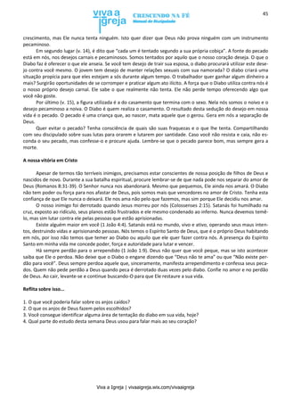 Viva a Igreja | vivaaigreja.wix.com/vivaaigreja
45
crescimento, mas Ele nunca tenta ninguém. Isto quer dizer que Deus não prova ninguém com um instrumento
pecaminoso.
Em segundo lugar (v. 14), é dito que “cada um é tentado segundo a sua própria cobiça”. A fonte do pecado
está em nós, nos desejos carnais e pecaminosos. Somos tentados por aquilo que o nosso coração deseja. O que o
Diabo faz é oferecer o que ele anseia. Se você tem desejo de trair sua esposa, o diabo procurará utilizar este dese-
jo contra você mesmo. O jovem tem desejo de manter relações sexuais com sua namorada? O diabo criará uma
situação propícia para que eles estejam a sós durante algum tempo. O trabalhador quer ganhar algum dinheiro a
mais? Surgirão oportunidades de se corromper e praticar algum ato ilícito. A força que o Diabo utiliza contra nós é
o nosso próprio desejo carnal. Ele sabe o que realmente não tenta. Ele não perde tempo oferecendo algo que
você não goste.
Por último (v. 15), a figura utilizada é a do casamento que termina com o sexo. Nela nós somos o noivo e o
desejo pecaminoso a noiva. O Diabo é quem realiza o casamento. O resultado desta sedução do desejo em nossa
vida é o pecado. O pecado é uma criança que, ao nascer, mata aquele que o gerou. Gera em nós a separação de
Deus.
Quer evitar o pecado? Tenha consciência de quais são suas fraquezas e o que lhe tenta. Compartilhando
com seu discipulado sobre suas lutas para orarem e lutarem por santidade. Caso você não resista e caia, não es-
conda o seu pecado, mas confesse-o e procure ajuda. Lembre-se que o pecado parece bom, mas sempre gera a
morte.
A nossa vitória em Cristo
Apesar de termos tão terríveis inimigos, precisamos estar conscientes de nossa posição de filhos de Deus e
nascidos de novo. Durante a sua batalha espiritual, procure lembrar-se de que nada pode nos separar do amor de
Deus (Romanos 8:31-39). O Senhor nunca nos abandonará. Mesmo que pequemos, Ele ainda nos amará. O Diabo
não tem poder ou força para nos afastar de Deus, pois somos mais que vencedores no amor de Cristo. Tenha esta
confiança de que Ele nunca o deixará. Ele nos ama não pelo que fazemos, mas sim porque Ele decidiu nos amar.
O nosso inimigo foi derrotado quando Jesus morreu por nós (Colossenses 2:15). Satanás foi humilhado na
cruz, exposto ao ridículo, seus planos estão frustrados e ele mesmo condenado ao inferno. Nunca devemos temê-
lo, mas sim lutar contra ele pelas pessoas que estão aprisionadas.
Existe alguém maior em você (1 João 4:4). Satanás está no mundo, vivo e ativo, operando seus maus inten-
tos, destruindo vidas e aprisionando pessoas. Nós temos o Espírito Santo de Deus, que é o próprio Deus habitando
em nós, por isso não temos que temer ao Diabo ou aquilo que ele quer fazer contra nós. A presença do Espírito
Santo em minha vida me concede poder, força e autoridade para lutar e vencer.
Há sempre perdão para o arrependido (1 João 1:9). Deus não quer que você peque, mas se isto acontecer
saiba que Ele o perdoa. Não deixe que o Diabo o engane dizendo que “Deus não te ama” ou que “Não existe per-
dão para você”. Deus sempre perdoa aquele que, sinceramente, manifesta arrependimento e confessa seus peca-
dos. Quem não pede perdão a Deus quando peca é derrotado duas vezes pelo diabo. Confie no amor e no perdão
de Deus. Ao cair, levante-se e continue buscando-O para que Ele restaure a sua vida.
Reflita sobre isso...
1. O que você poderia falar sobre os anjos caídos?
2. O que os anjos de Deus fazem pelos escolhidos?
3. Você consegue identificar alguma área de tentação do diabo em sua vida, hoje?
4. Qual parte do estudo desta semana Deus usou para falar mais ao seu coração?
 