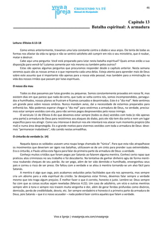 Viva a Igreja | vivaaigreja.wix.com/vivaaigreja
46
Capítulo 13
Batalha espiritual: A armadura
Leitura: Efésios 6:13-18
Como vimos anteriormente, travamos uma luta constante contra o diabo e seus anjos. Ele tenta de todas as
formas nos afastar da vida na igreja e não se sentirá satisfeito até cumprir em nós o seu ministério, que é roubar,
matar e destruir.
Cabe aqui uma pergunta: Você está preparado para lutar nesta batalha espiritual? Quais armas estão a sua
disposição para vencê-la? Lutamos somente por nós mesmo ou também pelos outros?
Estas são apenas algumas perguntas que procuramos responder desde o capítulo anterior. Nesta semana
veremos quais são as nossas armas e o que representa cada uma delas. Esteja atento para aprender mais de Deus
sobre este assunto que é importante não apenas para a nossa vida pessoal, mas também para a ministração na
vida dos nossos irmãos que passam por lutas espirituais.
O nosso dia mau
Todos os dias passamos por lutas grandes ou pequenas. Somos constantemente provados em nossa fé, mas
existem dias em que parece que nada dá certo, que tudo se volta contra nós, somos incompreendidos, persegui-
dos e humilhados, nossos planos se frustram e ficamos cansados e desanimados. Este é o “dia mal”. Nele sentimos
um grande peso sobre nossos ombros. Nunca mandam aviso, daí a necessidade de estarmos preparados para
enfrentá-los. Não podemos esperar chegar o “dia mal” para vestirmos a armadura de Deus, na verdade, precisa-
mos estar sempre vestidos com ela, para não sermos pegos desprevenidos pelo nosso inimigo.
O versículo 11 de Efésios 6 diz que devemos estar sempre (todos os dias) vestidos com toda (e não apenas
uma parte) a armadura de Deus para resistirmos aos ataques do diabo, pois ele não tem dia certo e nem um lugar
específico para nos atingir. Como seu interesse é destruir-nos ele intentará nos atacar num momento propício (dia
mal) e numa área desprotegida. Eis o grande motivo para vivermos vestidos com toda a armadura de Deus: deve-
mos “permanecer inabaláveis”, não caindo nestas armadilhas.
O cinturão da verdade (v. 14)
Naquela época os soldados usavam uma roupa longa chamada de “túnica”. Para que esta não atrapalhasse
os movimentos que deveriam ser ágeis nas batalhas, utilizavam-se de um cinto para prender suas extremidades.
Era o cinturão, e Paulo utiliza esta figura para falar da primeira parte da armadura de Deus: a verdade.
Conheço muitos cristãos que foram pegos por Satanás ao falarem alguma mentira. Conheci certo rapaz que
praticou atos criminosos no seu trabalho e foi descoberto. Na tentativa de ganhar dinheiro agiu de forma menti-
rosa roubando cheques de seu patrão. Ao ser pego, além de ter sido demitido e humilhado, envergonhou seus
pais e correu o risco de ser preso. Ele faltou com a verdade e se aliou à mentira tornando-se um alvo fácil para
Satanás.
A mentira é algo que cega, pois acabamos seduzidos pelas facilidades que ela nos apresenta, mas sempre
cria um abismo para a vida espiritual do cristão. Se desejamos estar firmes, devemos falar sempre a verdade
mesmo que isto traga algum prejuízo. É melhor fazer o que é correto, honesto e justo. Lembre-se: Deus sempre
faz com que as coisas ocultas sejam reveladas (Marcos 4:22). Um caso de adultério, um vício e outras mentiras
sempre vêm à tona e sempre nos trazem muita vergonha e dor, além de gerar feridas profundas como divórcio,
demissão, perda de credibilidade, desvio, etc. Ser sempre verdadeiro e honesto é a primeira parte da armadura de
Deus, pois Satanás – que é o nosso acusador – nada poderá fazer contra aqueles que falam a verdade.
 