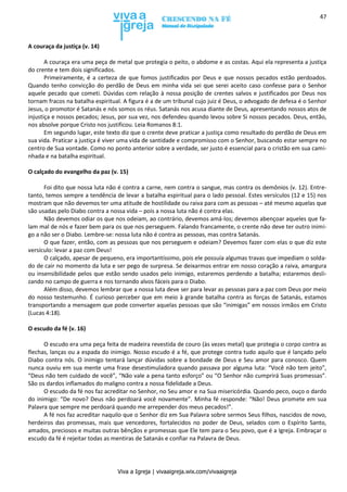Viva a Igreja | vivaaigreja.wix.com/vivaaigreja
47
A couraça da justiça (v. 14)
A couraça era uma peça de metal que protegia o peito, o abdome e as costas. Aqui ela representa a justiça
do crente e tem dois significados.
Primeiramente, é a certeza de que fomos justificados por Deus e que nossos pecados estão perdoados.
Quando tenho convicção do perdão de Deus em minha vida sei que serei aceito caso confesse para o Senhor
aquele pecado que cometi. Dúvidas com relação à nossa posição de crentes salvos e justificados por Deus nos
tornam fracos na batalha espiritual. A figura é a de um tribunal cujo juiz é Deus, o advogado de defesa é o Senhor
Jesus, o promotor é Satanás e nós somos os réus. Satanás nos acusa diante de Deus, apresentando nossos atos de
injustiça e nossos pecados; Jesus, por sua vez, nos defendeu quando levou sobre Si nossos pecados. Deus, então,
nos absolve porque Cristo nos justificou. Leia Romanos 8:1.
Em segundo lugar, este texto diz que o crente deve praticar a justiça como resultado do perdão de Deus em
sua vida. Praticar a justiça é viver uma vida de santidade e compromisso com o Senhor, buscando estar sempre no
centro de Sua vontade. Como no ponto anterior sobre a verdade, ser justo é essencial para o cristão em sua cami-
nhada e na batalha espiritual.
O calçado do evangelho da paz (v. 15)
Foi dito que nossa luta não é contra a carne, nem contra o sangue, mas contra os demônios (v. 12). Entre-
tanto, temos sempre a tendência de levar a batalha espiritual para o lado pessoal. Estes versículos (12 e 15) nos
mostram que não devemos ter uma atitude de hostilidade ou raiva para com as pessoas – até mesmo aquelas que
são usadas pelo Diabo contra a nossa vida – pois a nossa luta não é contra elas.
Não devemos odiar os que nos odeiam, ao contrário, devemos amá-los; devemos abençoar aqueles que fa-
lam mal de nós e fazer bem para os que nos perseguem. Falando francamente, o crente não deve ter outro inimi-
go a não ser o Diabo. Lembre-se: nossa luta não é contra as pessoas, mas contra Satanás.
O que fazer, então, com as pessoas que nos perseguem e odeiam? Devemos fazer com elas o que diz este
versículo: levar a paz com Deus!
O calçado, apesar de pequeno, era importantíssimo, pois ele possuía algumas travas que impediam o solda-
do de cair no momento da luta e ser pego de surpresa. Se deixarmos entrar em nosso coração a raiva, amargura
ou insensibilidade pelos que estão sendo usados pelo inimigo, estaremos perdendo a batalha; estaremos desli-
zando no campo de guerra e nos tornando alvos fáceis para o Diabo.
Além disso, devemos lembrar que a nossa luta deve ser para levar as pessoas para a paz com Deus por meio
do nosso testemunho. É curioso perceber que em meio à grande batalha contra as forças de Satanás, estamos
transportando a mensagem que pode converter aquelas pessoas que são “inimigas” em nossos irmãos em Cristo
(Lucas 4:18).
O escudo da fé (v. 16)
O escudo era uma peça feita de madeira revestida de couro (às vezes metal) que protegia o corpo contra as
flechas, lanças ou a espada do inimigo. Nosso escudo é a fé, que protege contra tudo aquilo que é lançado pelo
Diabo contra nós. O inimigo tentará lançar dúvidas sobre a bondade de Deus e Seu amor para conosco. Quem
nunca ouviu em sua mente uma frase desestimuladora quando passava por alguma luta: “Você não tem jeito”,
“Deus não tem cuidado de você”, “Não vale a pena tanto esforço” ou “O Senhor não cumprirá Suas promessas”.
São os dardos inflamados do maligno contra a nossa fidelidade a Deus.
O escudo da fé nos faz acreditar no Senhor, no Seu amor e na Sua misericórdia. Quando peco, ouço o dardo
do inimigo: “De novo? Deus não perdoará você novamente”. Minha fé responde: “Não! Deus promete em sua
Palavra que sempre me perdoará quando me arrepender dos meus pecados!”.
A fé nos faz acreditar naquilo que o Senhor diz em Sua Palavra sobre sermos Seus filhos, nascidos de novo,
herdeiros das promessas, mais que vencedores, fortalecidos no poder de Deus, selados com o Espírito Santo,
amados, preciosos e muitas outras bênçãos e promessas que Ele tem para o Seu povo, que é a Igreja. Embraçar o
escudo da fé é rejeitar todas as mentiras de Satanás e confiar na Palavra de Deus.
 