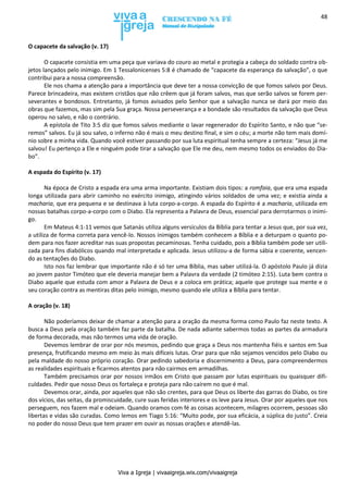 Viva a Igreja | vivaaigreja.wix.com/vivaaigreja
48
O capacete da salvação (v. 17)
O capacete consistia em uma peça que variava do couro ao metal e protegia a cabeça do soldado contra ob-
jetos lançados pelo inimigo. Em 1 Tessalonicenses 5:8 é chamado de “capacete da esperança da salvação”, o que
contribui para a nossa compreensão.
Ele nos chama a atenção para a importância que deve ter a nossa convicção de que fomos salvos por Deus.
Parece brincadeira, mas existem cristãos que não crêem que já foram salvos, mas que serão salvos se forem per-
severantes e bondosos. Entretanto, já fomos avisados pelo Senhor que a salvação nunca se dará por meio das
obras que fazemos, mas sim pela Sua graça. Nossa perseverança e a bondade são resultados da salvação que Deus
operou no salvo, e não o contrário.
A epístola de Tito 3:5 diz que fomos salvos mediante o lavar regenerador do Espírito Santo, e não que “se-
remos” salvos. Eu já sou salvo, o inferno não é mais o meu destino final, e sim o céu; a morte não tem mais domí-
nio sobre a minha vida. Quando você estiver passando por sua luta espiritual tenha sempre a certeza: “Jesus já me
salvou! Eu pertenço a Ele e ninguém pode tirar a salvação que Ele me deu, nem mesmo todos os enviados do Dia-
bo”.
A espada do Espírito (v. 17)
Na época de Cristo a espada era uma arma importante. Existiam dois tipos: a romfaia, que era uma espada
longa utilizada para abrir caminho no exército inimigo, atingindo vários soldados de uma vez; e existia ainda a
macharia, que era pequena e se destinava à luta corpo-a-corpo. A espada do Espírito é a macharia, utilizada em
nossas batalhas corpo-a-corpo com o Diabo. Ela representa a Palavra de Deus, essencial para derrotarmos o inimi-
go.
Em Mateus 4:1-11 vemos que Satanás utiliza alguns versículos da Bíblia para tentar a Jesus que, por sua vez,
a utiliza de forma correta para vencê-lo. Nossos inimigos também conhecem a Bíblia e a deturpam o quanto po-
dem para nos fazer acreditar nas suas propostas pecaminosas. Tenha cuidado, pois a Bíblia também pode ser utili-
zada para fins diabólicos quando mal interpretada e aplicada. Jesus utilizou-a de forma sábia e coerente, vencen-
do as tentações do Diabo.
Isto nos faz lembrar que importante não é só ter uma Bíblia, mas saber utilizá-la. O apóstolo Paulo já dizia
ao jovem pastor Timóteo que ele deveria manejar bem a Palavra da verdade (2 timóteo 2:15). Luta bem contra o
Diabo aquele que estuda com amor a Palavra de Deus e a coloca em prática; aquele que protege sua mente e o
seu coração contra as mentiras ditas pelo inimigo, mesmo quando ele utiliza a Bíblia para tentar.
A oração (v. 18)
Não poderíamos deixar de chamar a atenção para a oração da mesma forma como Paulo faz neste texto. A
busca a Deus pela oração também faz parte da batalha. De nada adiante sabermos todas as partes da armadura
de forma decorada, mas não termos uma vida de oração.
Devemos lembrar de orar por nós mesmos, pedindo que graça a Deus nos mantenha fiéis e santos em Sua
presença, frutificando mesmo em meio às mais difíceis lutas. Orar para que não sejamos vencidos pelo Diabo ou
pela maldade do nosso próprio coração. Orar pedindo sabedoria e discernimento a Deus, para compreendermos
as realidades espirituais e ficarmos atentos para não cairmos em armadilhas.
Também precisamos orar por nossos irmãos em Cristo que passam por lutas espirituais ou quaisquer difi-
culdades. Pedir que nosso Deus os fortaleça e proteja para não caírem no que é mal.
Devemos orar, ainda, por aqueles que não são crentes, para que Deus os liberte das garras do Diabo, os tire
dos vícios, das seitas, da promiscuidade, cure suas feridas interiores e os leve para Jesus. Orar por aqueles que nos
perseguem, nos fazem mal e odeiam. Quando oramos com fé as coisas acontecem, milagres ocorrem, pessoas são
libertas e vidas são curadas. Como lemos em Tiago 5:16: “Muito pode, por sua eficácia, a súplica do justo”. Creia
no poder do nosso Deus que tem prazer em ouvir as nossas orações e atendê-las.
 