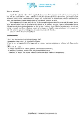 Viva a Igreja | vivaaigreja.wix.com/vivaaigreja
49
Agora só falta lutar
Tendo dito tudo isto sobre batalha espiritual, só nos resta dizer uma coisa neste estudo: nunca estamos li-
vres dela. Ela ocorre o tempo todo, a todo o momento, todos os dias de nossa vida terrena. Apesar de existirem
momentos em que a luta é mais intensa, ela sempre está acontecendo. No momento em que você lê este manual,
existe uma guerra para que não aprenda nada ou não seja um discípulo de Jesus.
Cabe a você como soldado desta batalha, lutar com as armas espirituais descritas acima. Decida em seu co-
ração fazer diferença! Participe da batalha, pois Deus já fez de você um vencedor. Seja um soldado para libertar
vidas cativas e destruir as obras diabólicas na vida de seus irmãos em Cristo. Não tenha medo, pois o Senhor está
contigo e nunca te abandonará. Quando nos convertemos, somos alistados neste exército, e é melhor passar por
esta vida como um grande herói de guerra do que como um covarde desertor.
Seja um valente dos exércitos de Deus!
Reflita sobre isso...
1. Você tem se sentido oprimido pelo diabo estes dias?
2. Quais partes da armadura de Deus lhe têm faltado?
3. Você já tem conseguido identificar alguma área fraca em sua vida que possa ser utilizada pelo Diabo contra
você?
4. Momento de oração:
a) Ore por você mesmo na batalha, pedindo sabedoria e discernimento;
b) Ore pelos seus irmãos, para que eles vençam a batalha espiritual;
c) Ore pelos incrédulos, por aqueles que estão perseguindo você. Peça que Deus os liberte.
 
