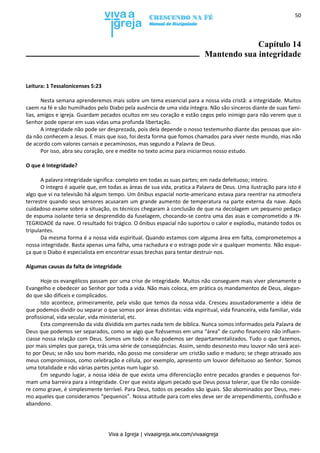 Viva a Igreja | vivaaigreja.wix.com/vivaaigreja
50
Capítulo 14
Mantendo sua integridade
Leitura: 1 Tessalonicenses 5:23
Nesta semana aprenderemos mais sobre um tema essencial para a nossa vida cristã: a integridade. Muitos
caem na fé e são humilhados pelo Diabo pela ausência de uma vida íntegra. Não são sinceros diante de suas famí-
lias, amigos e igreja. Guardam pecados ocultos em seu coração e estão cegos pelo inimigo para não verem que o
Senhor pode operar em suas vidas uma profunda libertação.
A integridade não pode ser desprezada, pois dela depende o nosso testemunho diante das pessoas que ain-
da não conhecem a Jesus. E mais que isso, foi desta forma que fomos chamados para viver neste mundo, mas não
de acordo com valores carnais e pecaminosos, mas segundo a Palavra de Deus.
Por isso, abra seu coração, ore e medite no texto acima para iniciarmos nosso estudo.
O que é Integridade?
A palavra integridade significa: completo em todas as suas partes; em nada defeituoso; inteiro.
O íntegro é aquele que, em todas as áreas de sua vida, pratica a Palavra de Deus. Uma ilustração para isto é
algo que vi na televisão há algum tempo. Um ônibus espacial norte-americano estava para reentrar na atmosfera
terrestre quando seus sensores acusaram um grande aumento de temperatura na parte externa da nave. Após
cuidadoso exame sobre a situação, os técnicos chegaram à conclusão de que na decolagem um pequeno pedaço
de espuma isolante teria se desprendido da fuselagem, chocando-se contra uma das asas e comprometido a IN-
TEGRIDADE da nave. O resultado foi trágico. O ônibus espacial não suportou o calor e explodiu, matando todos os
tripulantes.
Da mesma forma é a nossa vida espiritual. Quando estamos com alguma área em falta, comprometemos a
nossa integridade. Basta apenas uma falha, uma rachadura e o estrago pode vir a qualquer momento. Não esque-
ça que o Diabo é especialista em encontrar essas brechas para tentar destruir-nos.
Algumas causas da falta de integridade
Hoje os evangélicos passam por uma crise de integridade. Muitos não conseguem mais viver plenamente o
Evangelho e obedecer ao Senhor por toda a vida. Não mais coloca, em prática os mandamentos de Deus, alegan-
do que são difíceis e complicados.
Isto acontece, primeiramente, pela visão que temos da nossa vida. Cresceu assustadoramente a idéia de
que podemos dividir ou separar o que somos por áreas distintas: vida espiritual, vida financeira, vida familiar, vida
profissional, vida secular, vida ministerial, etc.
Esta compreensão da vida dividida em partes nada tem de bíblica. Nunca somos informados pela Palavra de
Deus que podemos ser separados, como se algo que fizéssemos em uma “área” de cunho financeiro não influen-
ciasse nossa relação com Deus. Somos um todo e não podemos ser departamentalizados. Tudo o que fazemos,
por mais simples que pareça, trás uma série de conseqüências. Assim, sendo desonesto meu louvor não será acei-
to por Deus; se não sou bom marido, não posso me considerar um cristão sadio e maduro; se chego atrasado aos
meus compromissos, como celebração e célula, por exemplo, apresento um louvor defeituoso ao Senhor. Somos
uma totalidade e não várias partes juntas num lugar só.
Em segundo lugar, a nossa idéia de que exista uma diferenciação entre pecados grandes e pequenos for-
mam uma barreira para a integridade. Crer que exista algum pecado que Deus possa tolerar, que Ele não conside-
re como grave, é simplesmente terrível. Para Deus, todos os pecados são iguais. São abominados por Deus, mes-
mo aqueles que consideramos “pequenos”. Nossa atitude para com eles deve ser de arrependimento, confissão e
abandono.
 