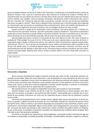 Viva a Igreja | vivaaigreja.wix.com/vivaaigreja
52
para os incrédulos falarem mal de nós (1 Pedro 3:16). Paulo dizia a Timóteo que a má consciência leva o crente ao
desvio (1 Timóteo 1:19), e que ela é essencial para o bom exercício do ministério do cristão (1 Timóteo 3:9). A
consciência deve ser pura diante dos homens e de Deus (Atos 24:16), pois ela é afetada não só pelo que fazemos
contra o Senhor, mas, também, contra as pessoas. Entretanto, não devemos confiar inteiramente nela, como é
dito em 1 Coríntios 4:4: “Porque de nada me argúi a consciência; contudo, nem por isso me dou por justificado,
pois quem me julga é o Senhor”. Neste texto o apóstolo Paulo reconhece que a consciência pode estar enganada
ou contaminada e por isso precisa ser avaliado por Deus constantemente. Assim, não também não devemos con-
fiar plenamente no julgamento de nossa consciência, mas na sondagem de Deus em nosso coração.
Sempre corremos o perigo de ter cauterizada a nossa consciência. Este alerta aparece em 1 Timóteo 4:2:
“Pela hipocrisia dos que falam mentiras e que têm cauterizada a própria consciência”. Consciência cauterizada é
aquela que se torna insensível ao pecado devido a sua prática insistente. No início a consciência acusa, mas com o
passar do tempo ela vai se acomodando ao pecado, não servindo mais para alertar sobre o que é errado.
Quando chega neste ponto, somente a misericórdia de Deus para libertar tal vida. Isto é bem ilustrado na
parábola do “Filho pródigo” de Lucas 15:11-31. O filho que sai de casa e esbanja todos os seus bens de forma ir-
responsável chega a desejar o alimento dos porcos, mas nada lhe é dado. Ele permanece naquela situação deplo-
rável até que “cai em si”, isto é, até que sua consciência o acusa, voltam suas lembranças sobre o passado na casa
do pai e ele decide voltar. A consciência daquele jovem já estava contaminada e insensível, mas Deus usou de
misericórdia para com ele, fazendo-o voltar para seu lar. Precisamos buscar esta boa consciência, pois ela é essen-
cial para uma vida íntegra. Devemos fazer como o rei Davi no Salmo 139:23 e 24. Leia e anote estes versículos no
espaço abaixo.
Restaurando a integridade
Nunca seremos completamente íntegros enquanto vivermos aqui neste mundo. A perfeição absoluta é al-
cançada na eternidade. Nossa luta é para buscarmos o alvo da plenitude da nossa vida diante de Deus com uma
boa consciência e integridade. Vez por outra nos depararemos com falhas que precisam de cuidado e restauração,
e a forma como encaramos estes momentos e quais atitudes tomamos é o que realmente vai marcar nossa cami-
nhada cristã. Fechar os olhos para a falta de integridade é cometer suicídio espiritual, é cauterizar e insensibilizar
a consciência. Sua postura deve ser aquela descrita no quadro acima.
Mas quando já houve uma quebra na integridade? O que fazer para recuperar o que foi perdido?
Devemos lembrar o que o Senhor nos diz em 1 João 1:9: “Se confessarmos os nossos pecados, ele é fiel e
justo para nos perdoar os pecados e nos purificar de toda injustiça”. Existe perdão para o pecador que se arre-
pende de seus pecados. Precisamos crer nisto com fé e esperança de que o Senhor não nos abandona e purifica
nosso coração.
Precisamos de acompanhamento, isto é, prestar contas a alguém sobre nossas lutas pessoais. O ato de con-
fessar os pecados a alguém faz parte do processo de cura e libertação. Quando nos cercamos de pessoas cheias
do Espírito Santo, sábias na Palavra e que tenham disposição para acompanhar nossa caminhada, estamos contri-
buindo para a nossa própria integridade. Alguns crentes podem achar desagradável ter outra pessoa “pegando no
pé”, mas quem não aceita intervenção ou não é aberto para receber conselhos não poderá manter sua integrida-
de por muito tempo. O verdadeiro cristianismo é pautado nos relacionamentos saudáveis dentro da Igreja. Abrir
mão deles é abrir mão da própria santidade.
Por último, é necessário que restauremos as áreas fragilizadas, o que pode envolver restituição de algo que
foi roubado ou emprestado, um pedido de perdão, humilhação, confissão pública, disciplina, resgate de confiança,
Salmo 139:23 e 24
 