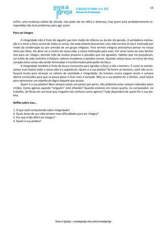 Viva a Igreja | vivaaigreja.wix.com/vivaaigreja
53
enfim, uma mudança radical de atitude. Isto pode até ser difícil e doloroso, mas quem está verdadeiramente ar-
rependido não terá problemas para agir assim.
Para ser íntegro
A integridade não é fruto de alguém que tem medo do inferno ou da dor do pecado. A verdadeira motiva-
ção é o amor a Deus acima de todas as coisas. De nada adianta buscarmos uma vida correta se ela é motivada por
medo da condenação ou por pressão de um grupo religioso. Para sermos íntegros precisamos pensar no nosso
amor por Deus. Ele deve ser o centro da nossa vida, a nossa motivação para viver. Por amar tanto ao meu Senhor
luto para ser íntegro, abrindo mão de muitos prazeres e pecados que me agradam, hábitos que me prejudicam,
um estilo de vida contrário à Palavra, valores mundanos e paixões carnais. Quando coloco Jesus no trono do meu
coração estas coisas vão sendo diminuídas e transformadas pelo poder de Deus.
A integridade também é fruto da busca incessante para agradar a Deus e não a homens. É como se estivés-
semos num teatro onde a nossa vida é o espetáculo. Quem é a sua platéia? Se forem os homens, você não se es-
forçará muito para alcançar os valores de santidade e integridade. Os homens nunca exigem muito e sempre
abrem concessões para que se possa pecar e ficar mais à vontade. Mas se a sua platéia for o Senhor, você lutará
para apresentar um espetáculo digno daquele que assiste.
Quem é a sua platéia? Nem sempre existe um pastor por perto, não podemos estar sempre rodeados pelos
irmãos. Como agimos quando “ninguém” está olhando? Quando estamos em nosso quarto, no computador, no
trabalho, de férias em um local que ninguém nos conhece como agimos? Tudo dependerá de quem for a sua pla-
téia.
Reflita sobre isso...
1. O que você compreende sobre integridade?
2. Quais áreas de sua vida existem mais dificuldades para ser íntegro?
3. Por que é tão difícil ser íntegro?
4. Quem é sua platéia?
 