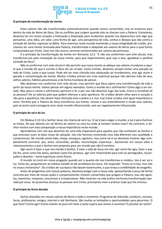 Viva a Igreja | vivaaigreja.wix.com/vivaaigreja
55
O princípio da transformação da mente
Estes valores não são transformados automaticamente quando somos convertidos, mas os trazemos para
dentro da vida do Reino de Deus. Daí os conflitos que surgem quando eles se chocam com a Palavra. Entretanto,
devemos ter em nosso coração a motivação e disposição para mudarmos quando nos depararmos com algo que
pensamos, uma idéia, um valor, uma forma de agir, uma perspectiva de vida, sonhos e desejos que vão contra a
vontade do Senhor expressa na Bíblia. Para vivermos neste mundo mantendo a nossa integridade de cristão, pre-
cisamos ter uma mente renovada pela Palavra, transformada e adaptada aos valores do Reino para o qual fomos
conquistados por Cristo. Caso isto não ocorra, seremos contaminados por valores pecaminosos.
É o princípio da transformação da mente em Romanos 12:2: “E não vos conformeis com este século, mas
transformai-vos pela renovação da vossa mente, para que experimenteis qual seja a boa, agradável e perfeita
vontade de Deus”.
Não se conformar com este século é não permitir que nossa mente se adeque aos valores mundanos e aqui-
lo que o mundo diz que é correto e Deus diz ser errado. Como crentes, devemos sempre tomar uma posição ao
lado de Cristo, custe o que custar. Pode até ser mais cômoda esta adequação ao mundanismo, mas agir assim é
pecado e contaminação da mente. Muitos cristãos entram em crise espiritual porque não abriram mão de seus
velhos valores, hábitos pecaminosos e da forma mundana de pensar.
Não devemos nos conformar com este século, mas permitir que Deus opere uma transformação de vida a
partir da nossa mente. Vamos pensar em alguns exemplos: Como o mundo vê o sofrimento? Como algo a ser evi-
tado. Mas para o crente o sofrimento aprimora a fé, e por isso não devemos fugir das lutas. Como o incrédulo vê
as pessoas? Ele as valoriza pelo que podem oferecer e pela aparência. Os cristãos devem olhar para o coração e
não para a aparência; não devem fazer distinção ente o pobre e o rico, mas tratar a todos com igual importância e
amor. Permita que a Palavra de Deus transforme sua mente, renove o seu entendimento e mude seus valores,
pois só assim você conseguirá viver neste mundo influenciando, sem ser negativamente influenciado.
O princípio do sal e da luz
Em Mateus 5:13-16 o Senhor Jesus nos chama de sal e luz. O sal é para salgar o mundo; a luz é para iluminar
as trevas. De que adianta um sal dentro do saleiro ou uma luz onde já existem muitas luzes? Ao contrário, o Se-
nhor mostra com esta comparação a nossa importância neste mundo.
Aprendemos com isto que devemos ter uma vida impactante para aqueles que não conhecem ao Senhor e
que precisam ouvir as boas novas da salvação. Isto nós faremos mostrando uma vida diferente com qualidade e
compromisso. No mundo existe ódio, inveja, amargura, egoísmo, mas como sal e luz devemos mostrar algo com-
pletamente contrário: paz, amor, comunhão, perdão, reconciliação, esperança... Apresentar em nossas vidas e
relacionamentos o que o Senhor tem proposto para um mundo que não O conhece.
Agir assim é fazer o que nos manda o Senhor. É viver a vida de Jesus em nós, agir como Ele agiu, fazer o que
Ele fez, amar como Ele amou, perdoar como Ele perdoou, agir com misericórdia para com os perseguidos, injusti-
çados e doentes – tanto espirituais como físicos.
O mundo só crerá em nossa pregação quando ver o quanto ele nos transformou e moldou. Isto é ser sal e
luz. Certa vez, perguntaram ao indiano Gandhi se ele acreditava em Jesus. Ele responde: “Creio no Cristo, mas não
no vosso cristianismo”. Os cristãos de sua época não davam testemunho, o que tirava a credibilidade do evagelho.
Antes de pregarmos com nossas palavras, devemos pregar com a nossa vida, apresentando a Jesus de forma
concreta por meio de nossas ações e comportamento. Existem convertidos que pregam a Palavra, mas são egoís-
tas, avarentos, invejosos, rancorosos e irresponsáveis. Não mostram na vida prática nenhuma transformação ope-
rada por Jesus. Se quisermos alcançar as pessoas sem Cristo, precisamos viver e praticar tudo que Ele ensinou.
O princípio da firme decisão
Somos atacados em nossos valores do Reino a todo o momento. Programas de televisão, outdoors, revistas,
livros, professores, amigos, internet e até familiares. São muitas as tentações e oportunidades para pecarmos. O
que fazer? Como agir? Como manter-se puro em meio a tanta sujeira que vemos e ouvimos? É possível ser santo?
 