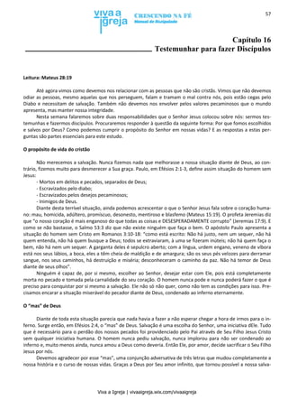 Viva a Igreja | vivaaigreja.wix.com/vivaaigreja
57
Capítulo 16
Testemunhar para fazer Discípulos
Leitura: Mateus 28:19
Até agora vimos como devemos nos relacionar com as pessoas que não são cristãs. Vimos que não devemos
odiar as pessoas, mesmo aquelas que nos perseguem, falam e tramam o mal contra nós, pois estão cegas pelo
Diabo e necessitam de salvação. Também não devemos nos envolver pelos valores pecaminosos que o mundo
apresenta, mas manter nossa integridade.
Nesta semana falaremos sobre duas responsabilidades que o Senhor Jesus colocou sobre nós: sermos tes-
temunhas e fazermos discípulos. Procuraremos responder à questão da seguinte forma: Por que fomos escolhidos
e salvos por Deus? Como podemos cumprir o propósito do Senhor em nossas vidas? E as respostas a estas per-
guntas são partes essenciais para este estudo.
O propósito de vida do cristão
Não merecemos a salvação. Nunca fizemos nada que melhorasse a nossa situação diante de Deus, ao con-
trário, fizemos muito para desmerecer a Sua graça. Paulo, em Efésios 2:1-3, define assim situação do homem sem
Jesus:
- Mortos em delitos e pecados, separados de Deus;
- Escravizados pelo diabo;
- Escravizados pelos desejos pecaminosos;
- Inimigos de Deus.
Diante desta terrível situação, ainda podemos acrescentar o que o Senhor Jesus fala sobre o coração huma-
no: mau, homicida, adúltero, promíscuo, desonesto, mentiroso e blasfemo (Mateus 15:19). O profeta Jeremias diz
que “o nosso coração é mais enganoso do que todas as coisas e DESESPERADAMENTE corrupto” (Jeremias 17:9). E
como se não bastasse, o Salmo 53:3 diz que não existe ninguém que faça o bem. O apóstolo Paulo apresenta a
situação do homem sem Cristo em Romanos 3:10-18: “como está escrito: Não há justo, nem um sequer, não há
quem entenda, não há quem busque a Deus; todos se extraviaram, à uma se fizeram inúteis; não há quem faça o
bem, não há nem um sequer. A garganta deles é sepulcro aberto; com a língua, urdem engano, veneno de víbora
está nos seus lábios, a boca, eles a têm cheia de maldição e de amargura; são os seus pés velozes para derramar
sangue, nos seus caminhos, há destruição e miséria; desconheceram o caminho da paz. Não há temor de Deus
diante de seus olhos”.
Ninguém é capaz de, por si mesmo, escolher ao Senhor, desejar estar com Ele, pois está completamente
morta no pecado e tomada pela carnalidade do seu coração. O homem nunca pode e nunca poderá fazer o que é
preciso para conquistar por si mesmo a salvação. Ele não só não quer, como não tem as condições para isso. Pre-
cisamos encarar a situação miserável do pecador diante de Deus, condenado ao inferno eternamente.
O “mas” de Deus
Diante de toda esta situação parecia que nada havia a fazer a não esperar chegar a hora de irmos para o in-
ferno. Surge então, em Efésios 2:4, o “mas” de Deus. Salvação é uma escolha do Senhor, uma iniciativa dEle. Tudo
que é necessário para o perdão dos nossos pecados foi providenciado pelo Pai através de Seu Filho Jesus Cristo
sem qualquer iniciativa humana. O homem nunca pediu salvação, nunca implorou para não ser condenado ao
inferno e, muito menos ainda, nunca amou a Deus como deveria. Então Ele, por amor, decide sacrificar o Seu Filho
Jesus por nós.
Devemos agradecer por esse “mas”, uma conjunção adversativa de três letras que mudou completamente a
nossa história e o curso de nossas vidas. Graças a Deus por Seu amor infinito, que tornou possível a nossa salva-
 