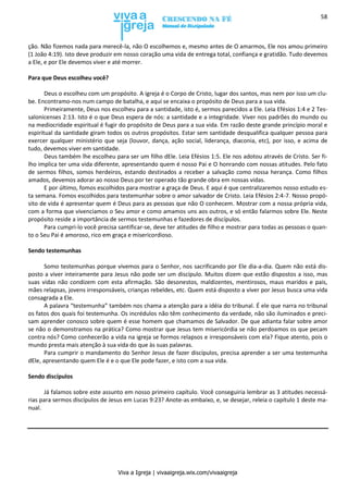 Viva a Igreja | vivaaigreja.wix.com/vivaaigreja
58
ção. Não fizemos nada para merecê-la, não O escolhemos e, mesmo antes de O amarmos, Ele nos amou primeiro
(1 João 4:19). Isto deve produzir em nosso coração uma vida de entrega total, confiança e gratidão. Tudo devemos
a Ele, e por Ele devemos viver e até morrer.
Para que Deus escolheu você?
Deus o escolheu com um propósito. A igreja é o Corpo de Cristo, lugar dos santos, mas nem por isso um clu-
be. Encontramo-nos num campo de batalha, e aqui se encaixa o propósito de Deus para a sua vida.
Primeiramente, Deus nos escolheu para a santidade, isto é, sermos parecidos a Ele. Leia Efésios 1:4 e 2 Tes-
salonicenses 2:13. Isto é o que Deus espera de nós: a santidade e a integridade. Viver nos padrões do mundo ou
na mediocridade espiritual é fugir do propósito de Deus para a sua vida. Em razão deste grande princípio moral e
espiritual da santidade giram todos os outros propósitos. Estar sem santidade desqualifica qualquer pessoa para
exercer qualquer ministério que seja (louvor, dança, ação social, liderança, diaconia, etc), por isso, e acima de
tudo, devemos viver em santidade.
Deus também lhe escolheu para ser um filho dEle. Leia Efésios 1:5. Ele nos adotou através de Cristo. Ser fi-
lho implica ter uma vida diferente, apresentando quem é nosso Pai e O honrando com nossas atitudes. Pelo fato
de sermos filhos, somos herdeiros, estando destinados a receber a salvação como nossa herança. Como filhos
amados, devemos adorar ao nosso Deus por ter operado tão grande obra em nossas vidas.
E por último, fomos escolhidos para mostrar a graça de Deus. E aqui é que centralizaremos nosso estudo es-
ta semana. Fomos escolhidos para testemunhar sobre o amor salvador de Cristo. Leia Efésios 2:4-7. Nosso propó-
sito de vida é apresentar quem é Deus para as pessoas que não O conhecem. Mostrar com a nossa própria vida,
com a forma que vivenciamos o Seu amor e como amamos uns aos outros, e só então falarmos sobre Ele. Neste
propósito reside a importância de sermos testemunhas e fazedores de discípulos.
Para cumpri-lo você precisa santificar-se, deve ter atitudes de filho e mostrar para todas as pessoas o quan-
to o Seu Pai é amoroso, rico em graça e misericordioso.
Sendo testemunhas
Somo testemunhas porque vivemos para o Senhor, nos sacrificando por Ele dia-a-dia. Quem não está dis-
posto a viver inteiramente para Jesus não pode ser um discípulo. Muitos dizem que estão dispostos a isso, mas
suas vidas não condizem com esta afirmação. São desonestos, maldizentes, mentirosos, maus maridos e pais,
mães relapsas, jovens irresponsáveis, crianças rebeldes, etc. Quem está disposto a viver por Jesus busca uma vida
consagrada a Ele.
A palavra “testemunha” também nos chama a atenção para a idéia do tribunal. É ele que narra no tribunal
os fatos dos quais foi testemunha. Os incrédulos não têm conhecimento da verdade, não são iluminados e preci-
sam aprender conosco sobre quem é esse homem que chamamos de Salvador. De que adianta falar sobre amor
se não o demonstramos na prática? Como mostrar que Jesus tem misericórdia se não perdoamos os que pecam
contra nós? Como conhecerão a vida na igreja se formos relapsos e irresponsáveis com ela? Fique atento, pois o
mundo presta mais atenção à sua vida do que às suas palavras.
Para cumprir o mandamento do Senhor Jesus de fazer discípulos, precisa aprender a ser uma testemunha
dEle, apresentando quem Ele é e o que Ele pode fazer, e isto com a sua vida.
Sendo discípulos
Já falamos sobre este assunto em nosso primeiro capítulo. Você conseguiria lembrar as 3 atitudes necessá-
rias para sermos discípulos de Jesus em Lucas 9:23? Anote-as embaixo, e, se desejar, releia o capítulo 1 deste ma-
nual.
 