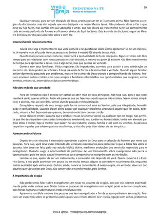 Viva a Igreja | vivaaigreja.wix.com/vivaaigreja
59
Qualquer pessoa, para ser um discípulo de Jesus, precisa passar ter as 3 atitudes acima. Não fazemos as re-
gras do discipulado, mas sim aquele que nos discipula – o nosso Mestre Jesus. Não podemos dizer a Ele o que
deve ou não fazer, mas confiar em Sua sabedoria e amor, que nos levará ao crescimento na fé, ao conhecimento
cada vez mais profundo da Palavra e a ficarmos cheios do Espírito Santo. Esta é a vida do discípulo: seguir ao Mes-
tre 24 horas por dia para aprender sobre e com Ele.
Desenvolvendo relacionamentos
Talvez este seja o momento em que você comece a se questionar sobre como aproximar-se de um incrédu-
lo. A maneira mais eficaz de levar as pessoas ao Senhor é mostrá-lO através de sua vida.
Quanto mais pessoas você conhecer, maior será a probabilidade de fazer discípulos. Alguns cristãos não têm
tempo para se relacionar com novas pessoas e criar vínculos, e mesmo os quem já existem não têm investimento
de tempo para apresentar a Jesus. Isto é algo sério, mas que precisa ser vencido.
Comece com seus familiares. Visitas regulares são importantes, convites para assistir a uma celebração ou
encontro de célula podem ser eficazes. Esteja presente de forma a testemunhar a verdade. Quando algum familiar
estiver doente ou passando por problemas, mostre-lhe o amor de Deus orando e compartilhando da Palavra. Pro-
cure envolver outros cristãos com seus amigos e familiares não-cristãos nas oportunidades que surgirem, como
eventos, encontros, aniversários e datas comemorativas.
Não abra mão da sua santidade
Para ser simpático não é preciso ser carnal ou abrir mão de seus princípios. Não faça isso, pois o que você
receberá serão apenas críticas. Pode até parecer que ao fazermos aquilo que os não-crentes fazem somos simpá-
ticos e aceitos, mas ao contrário, somos alvo de gozação e ridicularização.
Conquiste o respeito de seus amigos pela forma como você ama ao Senhor, pela sua integridade, honesti-
dade e confiabilidade. Quando algum deles passar por qualquer problema, procurará aquele que for sábio, dedi-
cado, sincero e fiel. Seja você essa pessoa, demonstrando bom caráter cristão.
Deixe claro os limites! Assuma que é cristão; recuse-se a tomar álcool ou qualquer tipo de droga; não permi-
ta que lhe desrespeitem com certas brincadeiras envolvendo seu caráter ou honestidade; tenha um elevado pa-
drão ético e moral; faça o melhor que puder no seu trabalho, escola, família e até com os vizinhos. As pessoas
respeitam aqueles que sabem quais os seus limites, e isto não quer dizer deixar de ser simpático.
Apresentando a Palavra
Depois de criar vínculos é necessário apresentar o plano de Deus para a salvação do homem por meio das
palavras. Para isso, você deve estar inteirado dos versículos necessários para esclarecer o que a Bíblia fala sobre o
assunto. Isto deve ser feito pelo seu estudo bíblico diário, mediante anotações dos versículos essenciais para o
evangelismo. Quando surgir a oportunidade de participar de um treinamento sobre evangelismo não perca a
oportunidade, pois lhe serão dadas ferramentas para compartilhar o evangelho com os incrédulos.
Lembre-se que, apesar de ser um instrumento, a conversão não depende de você. Quem converte é o Espí-
rito Santo, e isto pode acontecer em pouco ou em muito tempo. Alguns se convertem no primeiro dia, enquanto
outros aceitarão após vários anos. Outros, ainda, nunca se converterão. A nossa alegria, em verdade, deve ser por
aqueles que são aceitos por Deus, são convertidos e transformados pelo Senhor.
A importância da oração
Não poderíamos falar sobre evangelismo sem tocar no assunto da oração, pois por ela lutamos espiritual-
mente pelas vidas cativas pelo Diabo. Iniciar o processo de evangelismo sem oração pode se tornar complicado,
pois forças humanas e sobrenaturais estão envolvidas nele.
Apresente na célula o nome das pessoas que tem evangelizado a fim de o acompanharem em oração. Pro-
cure ser específico sobre os problemas pelos quais seus irmãos devem orar: vícios, ligação com seitas, problemas
 