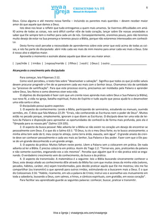 Viva a Igreja | vivaaigreja.wix.com/vivaaigreja
6
Deus. Coisa alguma e até mesmo nossa família – incluindo os parentes mais queridos – devem receber maior
amor do que aquele que damos a Deus.
Isto deve nos levar a refletir que tudo entregamos a quem mais amamos. Se tivermos dificuldades em amá-
lO acima de todas as coisas, nos será difícil confiar nEle de todo coração, lançar sobre Ele nossas ansiedades e
saber que Ele sempre tem o melhor para cada um de nós. Conseqüentemente, oraremos pouco, pois não teremos
muito desejo de estar na Sua presença e leremos pouco a Bíblia, porque não estaremos interessados em conhecê-
Lo.
Desta forma você percebe a necessidade de aprendermos sobre este amor que está acima de todas as coi-
sas, e isto faz parte do discipulado: abrir mão cada vez mais de mim mesmo para amar cada vez mais a Deus. Este
é nosso alvo e objetivo maior.
Aproveite o momento e assinale abaixo aquele que deve ser seu maior amor.
( ) pai/mãe ( ) irmãos ( ) esposa/marido ( ) filhos ( ) você ( ) Deus ( ) outro: _________________________
Alcançando o crescimento pelo discipulado
Para começar, leia Filipenses 2:12.
Como você percebeu, o texto fala sobre “desenvolver a salvação”. Significa que todos os que já estão salvos
devem procurar progredir a fim de se parecerem cada vez mais com o Senhor Jesus. Chamamos isto de santidade
ou “processo de santificação”. Para que este processo ocorra, precisamos ser moldados pela Palavra e aprender
sobre Deus, Seu Reino e como devemos viver esta vida.
O objetivo do discipulado é fazer com que um crente novo aprenda mais sobre Deus e Sua Palavra (a Bíblia),
sua nova fé, a vida na igreja, batalha espiritual, frutos do Espírito e tudo aquilo que possa ajudá-lo a desenvolver
uma vida santa e ativa.
O discipulado possui quatro aspectos:
1. O aspecto do conhecimento: Lendo a Bíblia, participando de seminários, estudando os manuais, ouvindo
sermões, etc. É disto que fala Mateus 22:29: “Errais, não conhecendo as Escrituras nem o poder de Deus”. Muitos
estão no pecado porque, simplesmente, ignoram o que dizem as Escrituras. O discípulo deve ter uma vida de lei-
tura da Palavra e disposição para aproveitar as oportunidades de conhecê-la de forma mais profunda, pois ela é
“lâmpada para os nossos pés” (Salmo 119:105).
2. O aspecto da busca pessoal: Não adianta ler a Bíblia se não existir no coração um desejo de encontrar-se
pessoalmente com Deus. É o que diz o Salmo 63:1: “Ó Deus, tu és o meu Deus forte; eu te busco ansiosamente; a
minha alma tem sede de ti; meu corpo te almeja, como terra árida, exausta, sem água”. O grande anseio do cren-
te deve ser conhecer pessoalmente e cada vez mais ao Senhor, Sua Palavra e Seu poder. Fazer com que o Ele pas-
se de um grande desconhecido a um grande amigo.
3. O aspecto da prática: Muitos falham neste ponto. Lêem a Palavra sem a colocarem em prática. De nada
adianta só ler a Bíblia. É preciso colocá-la em prática. Assim diz Tiago 1:2: “Tornai-vos, pois, praticantes da palavra
e não somente ouvintes, enganando-vos a vós mesmos”. Perceba que alguém que lê e não pratica está se enga-
nando. O verdadeiro crescimento vem do conhecimento, da busca e da prática.
4. O aspecto da transmissão: A matemática é a seguinte: leio a Bíblia buscando sinceramente conhecer a
Deus; este desejo aliado ao conhecimento dEle através da Bíblia faz com que muitas áreas da minha vida (valores,
pecados, hábitos, caráter, etc) sejam transformadas, pois decido praticar aquilo que Ele me mostrou; isto me faz
compartilhar (ou transmitir) o que aprendi para outros irmãos, estimulando-os a buscarem mais a Deus. É o que
diz Colossenses 3:16: “Habite, ricamente, em vós a palavra de Cristo; instruí-vos e aconselhai-vos mutuamente em
toda a sabedoria, louvando a Deus, com salmos, e hinos, e cânticos espirituais, com gratidão, em vosso coração”.
Para facilitar seu aprendizado guarde as seguintes palavras: conhecer, buscar, praticar e transmitir.
 