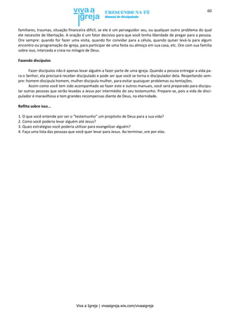Viva a Igreja | vivaaigreja.wix.com/vivaaigreja
60
familiares, traumas, situação financeira difícil, se ele é um perseguidor seu, ou qualquer outro problema do qual
ele necessite de libertação. A oração é um fator decisivo para que você tenha liberdade de pregar para a pessoa.
Ore sempre: quando for fazer uma visita, quando for convidar para a célula, quando quiser levá-la para algum
encontro ou programação da igreja, para participar de uma festa ou almoço em sua casa, etc. Ore com sua família
sobre isso, interceda e creia no milagre de Deus.
Fazendo discípulos
Fazer discípulos não é apenas levar alguém a fazer parte de uma igreja. Quando a pessoa entregar a vida pa-
ra o Senhor, ela precisará receber discipulado e pode ser que você se torna o discipulador dela. Respeitando sem-
pre: homem discipula homem, mulher discipula mulher, para evitar quaisquer problemas ou tentações.
Assim como você tem sido acompanhado ao fazer este e outros manuais, você será preparado para discipu-
lar outras pessoas que serão levadas a Jesus por intermédio do seu testemunho. Prepare-se, pois a vida de disci-
pulador é maravilhosa e tem grandes recompensas diante de Deus, na eternidade.
Reflita sobre isso...
1. O que você entende por ser o “testemunho” um propósito de Deus para a sua vida?
2. Como você poderia levar alguém até Jesus?
3. Quais estratégias você poderia utilizar para evangelizar alguém?
4. Faça uma lista das pessoas que você quer levar para Jesus. Ao terminar, ore por elas.
 