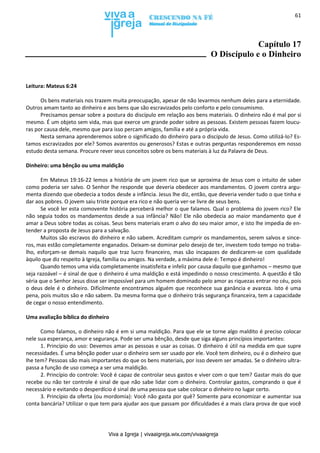 Viva a Igreja | vivaaigreja.wix.com/vivaaigreja
61
Capítulo 17
O Discípulo e o Dinheiro
Leitura: Mateus 6:24
Os bens materiais nos trazem muita preocupação, apesar de não levarmos nenhum deles para a eternidade.
Outros amam tanto ao dinheiro e aos bens que são escravizados pelo conforto e pelo consumismo.
Precisamos pensar sobre a postura do discípulo em relação aos bens materiais. O dinheiro não é mal por si
mesmo. É um objeto sem vida, mas que exerce um grande poder sobre as pessoas. Existem pessoas fazem loucu-
ras por causa dele, mesmo que para isso percam amigos, família e até a própria vida.
Nesta semana aprenderemos sobre o significado do dinheiro para o discípulo de Jesus. Como utilizá-lo? Es-
tamos escravizados por ele? Somos avarentos ou generosos? Estas e outras perguntas responderemos em nosso
estudo desta semana. Procure rever seus conceitos sobre os bens materiais à luz da Palavra de Deus.
Dinheiro: uma bênção ou uma maldição
Em Mateus 19:16-22 lemos a história de um jovem rico que se aproxima de Jesus com o intuito de saber
como poderia ser salvo. O Senhor lhe responde que deveria obedecer aos mandamentos. O jovem contra argu-
menta dizendo que obedecia a todos desde a infância. Jesus lhe diz, então, que deveria vender tudo o que tinha e
dar aos pobres. O jovem saiu triste porque era rico e não queria ver-se livre de seus bens.
Se você ler esta comovente história perceberá melhor o que falamos. Qual o problema do jovem rico? Ele
não seguia todos os mandamentos desde a sua infância? Não! Ele não obedecia ao maior mandamento que é
amar a Deus sobre todas as coisas. Seus bens materiais eram o alvo do seu maior amor, e isto lhe impedia de en-
tender a proposta de Jesus para a salvação.
Muitos são escravos do dinheiro e não sabem. Acreditam cumprir os mandamentos, serem salvos e since-
ros, mas estão completamente enganados. Deixam-se dominar pelo desejo de ter, investem todo tempo no traba-
lho, esforçam-se demais naquilo que traz lucro financeiro, mas são incapazes de dedicarem-se com qualidade
àquilo que diz respeito à Igreja, família ou amigos. Na verdade, a máxima dele é: Tempo é dinheiro!
Quando temos uma vida completamente insatisfeita e infeliz por causa daquilo que ganhamos – mesmo que
seja razoável – é sinal de que o dinheiro é uma maldição e está impedindo o nosso crescimento. A questão é tão
séria que o Senhor Jesus disse ser impossível para um homem dominado pelo amor as riquezas entrar no céu, pois
o deus dele é o dinheiro. Dificilmente encontramos alguém que reconhece sua ganância e avareza. Isto é uma
pena, pois muitos são e não sabem. Da mesma forma que o dinheiro trás segurança financeira, tem a capacidade
de cegar o nosso entendimento.
Uma avaliação bíblica do dinheiro
Como falamos, o dinheiro não é em si uma maldição. Para que ele se torne algo maldito é preciso colocar
nele sua esperança, amor e segurança. Pode ser uma bênção, desde que siga alguns princípios importantes:
1. Princípio do uso: Devemos amar as pessoas e usar as coisas. O dinheiro é útil na medida em que supre
necessidades. É uma bênção poder usar o dinheiro sem ser usado por ele. Você tem dinheiro, ou é o dinheiro que
lhe tem? Pessoas são mais importantes do que os bens materiais, por isso devem ser amadas. Se o dinheiro ultra-
passa a função de uso começa a ser uma maldição.
2. Princípio do controle: Você é capaz de controlar seus gastos e viver com o que tem? Gastar mais do que
recebe ou não ter controle é sinal de que não sabe lidar com o dinheiro. Controlar gastos, comprando o que é
necessário e evitando o desperdício é sinal de uma pessoa que sabe colocar o dinheiro no lugar certo.
3. Princípio da oferta (ou mordomia): Você não gasta por quê? Somente para economizar e aumentar sua
conta bancária? Utilizar o que tem para ajudar aos que passam por dificuldades é a mais clara prova de que você
 