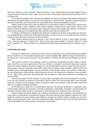 Viva a Igreja | vivaaigreja.wix.com/vivaaigreja
62
domina seu dinheiro, e não o contrário. Deixar de comprar o que é desnecessário para ajudar alguém é não só
uma prova de que o dinheiro ocupa o lugar certo em sua vida, mas que você realmente ama seus irmãos em Cris-
to (Efésios 4:8).
4. Princípio da satisfação: Qual o nível da sua satisfação com seus bens materiais? Não estamos dizendo que
não deva por um salário melhor, mas que deve estar alegre pelo sustento de Deus. A ganância, aquele pecado que
acomete o insatisfeito, esta mais presente em nossas vidas do que realmente gostamos de assumir.
A Bíblia ainda nos afirma que o amor ao dinheiro é a raiz de todos os males (1 Timóteo 6:10). Sobre isto nós
temos falado desde o início. O dinheiro pode comprar médicos e medicamentos, pode adquirir conforto, com
dinheiro evitamos problemas, compramos coisas e realizamos sonhos. Que tentação não é esquecer-se de Deus e
voltar nosso coração para o enriquecimento! Mas relembre o que é dito em Mateus 6:24.
Em Efésios 4:28 lemos que o propósito de trabalharmos e ganharmos dinheiro é para ajudar aos necessita-
dos, principalmente os irmãos na fé. A falta desta liberdade é um claro sinal de sua escravidão aos bens materiais,
e pode ser muito difícil para você entrar no Reino dos Céus.
Quais riquezas devemos buscar? As eternas. É isto o que diz Mateus 6:19-20 e outros textos: Romanos
15:13 – Ricos de esperança; 1 Timóteo 6:18 – Ricos em boas obras, generosidade e no repartir; Tiago 2:5 – Ricos
na fé; 1 Coríntios 1:5 – Ricos na Palavra e no conhecimento. Nestas coisas devemos desejar ser cada vez mais ri-
cos.
Contribuição para a Igreja
Outro ponto importante é a questão das ofertas. Vemos na televisão o mau exemplo de igrejas que exigem
de seus membros uma remuneração obrigatória para conceder bênçãos. Não podemos comprar nada de Deus, e
Ele não precisa – nem um pouco que seja – do nosso dinheiro. O Senhor não cobra por suas bênçãos, pois são de
graça.
Quem precisa de dinheiro são as pessoas: pastores, missionários, funcionários da igreja, irmãos em dificul-
dade, ministérios e estrutura organizacional. Para isso o dinheiro é necessário. Contribuímos para que os pastores
possam dar tempo integral ao ministério e dedicar-se com mais liberdade ao ensino na igreja. Para que os missio-
nários possam continuar exercendo suas funções, como cuidar de igrejas e fazer discípulos. Existem irmãos que
trabalham para a instituição da igreja, como os secretários, e eles precisam receber o seu sustento. Irmãos preci-
sam de cestas básicas, medicamentos e ajuda financeira. Isto sem falar de gastos com impostos, contas de telefo-
ne, luz e água. Enfim, precisamos das contribuições fiéis de todos os irmãos para mantermos as atividades em
funcionamento.
Fazemos isto porque o Senhor ordenou: “Os que pregam o evangelho, que vivam do evangelho” (1 Coríntios
9:14). Isto com respeito aos pastores e missionários. Quanto melhor for a remuneração deles, maior liberdade
terão para comprar livros para estudo, adquirir meios para realizar seus trabalhos, cuidar da saúde e da família,
dedicar-se à oração e meditação da Palavra.
Ao contribuirmos a Igreja tem um grande ganho espiritual com pastores preparados e capacitados. Estes
homens podem participar de encontros e seminários destinados à capacitação, reciclagem e aprimoramento do
ministério. Quando a igreja investe em seus pastores, está investindo em si mesma e em seu crescimento.
Existem pastores de tempo integral, que se dedicam inteiramente à obra ministerial, não trabalhando em
outros lugares e dependendo exclusivamente da igreja. Há os que não têm tempo integral e trabalham fora, rece-
bendo seu sustento em parte da igreja e do trabalho ou somente do trabalho. Existem vantagens de um pastor
dedicar-se exclusivamente a obra, mas não há impedimento bíblico algum para exercer seu ministério ativamente
e ter outro trabalho. Isto pode acontecer, inclusive, por necessidade.
 