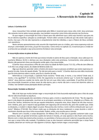 Viva a Igreja | vivaaigreja.wix.com/vivaaigreja
65
Capítulo 18
A Ressurreição do Senhor Jesus
Leitura: 1 Coríntios 6:14
Jesus ressuscitou! Esta verdade apresentada pela Bíblia é essencial para nossa vida cristã. Jesus precisava
não somente morrer pelos nossos pecados, mas também ressuscitar como tinha sido previsto nas Escrituras.
Os que negam a ressurreição de Cristo o fazem para não admitirem que a alma seja imortal e que para ela
há um destino específico: salvação ou condenação. Tentam obter consolo na idéia de que não existe nada após a
morte, mas que o fim da vida representa o aniquilamento total do indivíduo, o que a Palavra de Deus combate
com veemência.
Nesta semana apresentaremos este assunto tão importante para os cristãos, pois nossa esperança está em
alcançar a eternidade com Cristo, já que Ele ressuscitou. Como vimos no capítulo 12, é essencial para o cristão ter
a certeza da sua salvação e aqui procuraremos fortalecer esta convicção.
A ressurreição estava no plano de Deus
Não era apenas a morte de Cristo que estava incluída no plano de Deus para a Salvação. Jesus sabia que res-
suscitaria (Mateus 16:21) e alertava aos seus discípulos sobre esta promessa. Curiosamente, estas palavras do
Mestre não pareceram claras aos discípulos senão após a Sua ressurreição.
O Senhor Jesus ressuscitara o filho de uma viúva na cidade de Naim (Lucas 7:11-15), a filha de Jairo (Marcos
5:35-42) e seu amigo Lázaro, da cidade de Betânia (João 11).
Algo que devemos aprender sobre a história de Lázaro é que as pessoas acreditam que existe esperança en-
quanto há vida. Como diz aquele ditado: “Só não tem jeito para a morte”. O Senhor destruiu esta idéia mostrando
que Ele tinha domínio sobre a morte, pois Ele é o Senhor da vida.
Referindo-se à ressurreição, o apóstolo Paulo exclama: “Onde está, ó morte, a tua vitória? Onde está, ó
morte, o teu aguilhão?” (1 Coríntios 15:55). Ele argumenta no versículo anterior que “a morte foi tragada pela
vitória”. Jesus destruiu o poder da morte, pois Ele tem em suas mãos toda a autoridade. O sacrifício de Cristo e
Sua ressurreição trouxeram as boas novas da vida eterna, pois a morte não tem e nunca terá domínio sobre os
cristãos. Isto também estava planejado desde o princípio.
Ressurreição: Verdade ou Mentira?
Não é de hoje que muitos tentam negar a ressurreição de Cristo buscando explicações para o fato do corpo
não ter sido encontrado na sepultura.
Esta foi a preocupação dos sacerdotes e fariseus após a morte e sepultamento de Cristo: “No dia seguinte,
que é o dia depois da preparação, reuniram-se os principais sacerdotes e os fariseus e, dirigindo-se a Pilatos, dis-
seram-lhe: Senhor, lembramo-nos de que aquele embusteiro, enquanto vivia, disse: Depois de três dias ressusci-
tarei. Ordena, pois, que o sepulcro seja guardado com segurança até ao terceiro dia, para não suceder que, vindo
os discípulos, o roubem e depois digam ao povo: Ressuscitou dos mortos; e será o último embuste pior que o pri-
meiro” (Mateus 27:62-64). Eles tinham medo que os discípulos de Jesus roubassem o corpo durante a noite e
mentissem dizendo que Jesus tinha ressuscitado. Pedem, então, uma escolta para o túmulo.
Mesmo com a escolta, o corpo desaparece. Em Mateus 28:11 é dito que os guardas contaram tudo o que
aconteceu: Após um grande terremoto a pedra do túmulo é movida, um anjo aparece e eles ficam como mortos.
Mesmo com o relato das testemunhas oculares, os sacerdotes e fariseus procuram subornar os guardas para dize-
rem que o corpo tinha sido roubado. O problema é que se eles tivessem realmente permitido que o corpo fosse
roubado, deveriam ser mortos por não vigiarem o túmulo. Alguns tentam negar a ressurreição:
 