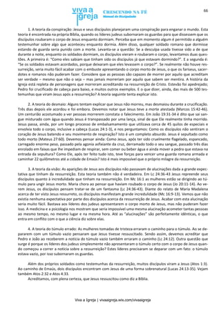 Viva a Igreja | vivaaigreja.wix.com/vivaaigreja
66
1. A teoria da conspiração: Jesus e seus discípulos planejaram uma conspiração para enganar o mundo. Esta
teoria é encontrada na própria Bíblia, quando os líderes judeus subornaram os guardas para que dissessem que os
discípulos roubaram o corpo de Jesus enquanto dormiam. Perceba que em momento algum é permitido a alguém
testemunhar sobre algo que aconteceu enquanto dormia. Além disso, qualquer soldado romano que dormisse
estando de guarda seria punido com a morte. Levanta-se a questão: Se a desculpa usada tivesse sido a de que
durante a noite, enquanto os soldados dormiam, os discípulos vieram e roubaram o corpo, levantamos duas ques-
tões. A primeira é: “Como eles sabiam que tinham sido os discípulos já que estavam dormindo?”. E a segunda é:
“Se os soldados estavam acordados, porque deixaram que eles levassem o corpo?”. Se realmente não houve res-
surreição, seria muito fácil acabar com o embuste apresentando o corpo morto de Jesus, o que os fariseus, sacer-
dotes e romanos não puderam fazer. Considere que as pessoas são capazes de morrer por aquilo que acreditam
ser verdade – mesmo que não o seja – mas jamais morreriam por aquilo que sabem ser mentira. A história da
Igreja está repleta de personagens que morreram acreditando na ressurreição de Cristo. Estevão foi apedrejado;
Pedro foi crucificado de cabeça para baixo, e muitos outros exemplos. E o que dizer, ainda, das mais de 500 tes-
temunhas que viram Jesus após a ressurreição? A teoria seguinte tenta explicar isto.
2. A teoria do desmaio: Alguns tentam explicar que Jesus não morreu, mas desmaiou durante a crucificação.
Três dias depois ele acordou e foi embora. Devemos notar que Jesus teve a morte atestada (Marcos 15:42-46).
Um centurião acostumado a ver pessoas morrerem constata o falecimento. Em João 19:31-34 é dito que sai san-
gue misturado com água quando Jesus é transpassado por uma lança, sinal de que Ele realmente tinha morrido.
Jesus passa, ainda, por um longo processo de embalsamamento que utilizava cerca de 45 quilos de especiais e
envolvia todo o corpo, inclusive a cabeça (Lucas 24:1-3), e nos perguntamos: Como os discípulos não sentiram o
coração de Jesus batendo e seu movimento de respiração? Isto é um completo absurdo. Jesus é sepultado como
todo morto (Mateus 27:60). Devemos pensar ainda: Como Jesus, após ter sido cruelmente flagelado, espancado,
carregado enorme peso, passado pela agonia asfixiante da cruz, derramado todo o seu sangue, passado três dias
enrolado em faixas que lhe impediam de respirar, sem comer ou beber água e ainda mover a pedra que estava na
entrada da sepultura? Como Ele, após ter feito tudo isto, teve forças para vencer uma guarda romana armada e
caminhar 22 quilômetros até a cidade de Emaús? Isto é mais impossível que o próprio milagre da ressurreição.
3. A teoria da visão: As aparições de Jesus aos discípulos não passavam de alucinações dada a grande expec-
tativa que tinham da ressurreição. Esta teoria também não é verdadeira. Em Lc 24:36-43 Jesus repreende seus
discípulos quanto à incredulidade que tinham na ressurreição. Em Mc 16:1 as mulheres estão se dirigindo ao tú-
mulo para ungir Jesus morto. Maria chora ao pensar que haviam roubado o corpo de Jesus (Jo 20:11-14). Ao ve-
rem Jesus, os discípulos pensam tratar-se de um fantasma (Lc 24:36-43). Diante do relato de Maria Madalena
acerca de ter visto Jesus ressurreto, os discípulos manifestam grande incredulidade (Mc 16:9-13). Vemos que não
existia nenhuma expectativa por parte dos discípulos acerca da ressurreição de Jesus. Acabar com esta alucinação
seria muito fácil. Bastava aos líderes dos judeus apresentarem o corpo morto de Jesus, mas não puderam fazer
isso. A medicina e a psicologia nos mostram que seria impossível uma mesma alucinação acometer tantas pessoas
ao mesmo tempo, no mesmo lugar e na mesma hora. Até as “alucinações” são perfeitamente idênticas, o que
entra em conflito com o que a ciência diz sobre elas.
4. A teoria do túmulo errado: As mulheres tomadas de tristeza erraram o caminho para o túmulo. Ao se de-
pararem com um túmulo vazio pensaram que Jesus tivesse ressuscitado. Sendo assim, devemos acreditar que
Pedro e João ao receberem a notícia do túmulo vazio também erraram o caminho (Lc 24:12). Outra questão que
surge é porque os líderes dos judeus simplesmente não apresentaram o túmulo certo com o corpo de Jesus quan-
do começou a correr a notícia sobre a ressurreição? Estes líderes precisaram se deparar com um fato: o túmulo
estava vazio, por isso subornaram os guardas.
Além dos próprios soldados como testemunhas da ressurreição, muitos discípulos viram a Jesus (Atos 1:3).
Ao caminho de Emaús, dois discípulos encontram com Jesus de uma forma sobrenatural (Lucas 24:13-35). Vejam
também Atos 2:32 e Atos 4:33.
Acreditamos, com plena certeza, que Jesus ressuscitou como diz a Bíblia.
 