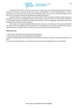 Viva a Igreja | vivaaigreja.wix.com/vivaaigreja
68
A vitória de Cristo sobre a morte é a nossa vitória. O poder da morte foi destruído pela vitória do Senhor:
“Onde está, ó morte, a tua vitória? Onde está, ó morte, o teu aguilhão?”. A morte não significa para o crente a
separação, mas a união com Cristo. Ela nos une eternamente a Deus, nos leva ao céu, onde não há lágrimas, nem
dores, mas só a paz que o Senhor tem guardado para aqueles que são Seus.
Quando o Senhor ressuscitou, enviou-nos o Espírito Santo: “Mas eu vos digo a verdade: convém-vos que eu
vá, porque, se eu não for, o Consolador não virá para vós outros; se, porém, eu for, eu vo-lo enviarei” (João 16:7).
É o Consolador enviado para habitar nos crentes e lhes capacitar a viver no Evangelho. Sua presença em nós trás
santificação e faz produzir os frutos espirituais.
Que tal fazer uma oração de agradecimento antes de continuar o seu estudo, por tudo aquilo que Deus fez
para salvar você? Ore agradecendo a Deus pela morte e ressurreição de Jesus, que tão amorosamente e gracio-
samente ofereceu Sua própria vida em sacrifício por nossos pecados, para que tivéssemos vida.
Reflita sobre isso...
1. Como você se sente diante da ressurreição do Senhor Jesus?
2. Como você estaria hoje, se Cristo não tivesse ressuscitado?
3. Você tem sido grato pela ressurreição de Cristo a ponto de permitir que o Espírito transforme diariamente a sua
vida?
4. Escreva numa folha separada o seu testemunho de conversão para compartilhar com seu discipulador.
 