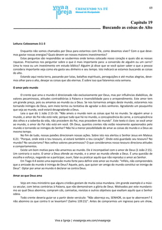 Viva a Igreja | vivaaigreja.wix.com/vivaaigreja
69
Capítulo 19
Buscando as coisas do Alto
Leitura: Colossenses 3:1-3
Enquanto não somos chamados por Deus para estarmos com Ele, como devemos viver? Com o que deve-
mos gastar nossas energias? Quais devem ser nossos maiores investimentos?
Estas perguntas são respondidas se soubermos onde temos colocado nosso coração e quais são as nossas
riquezas. Precisamos nos perguntar sobre o que é mais importante para: a conversão de alguém ou um carro?
Uma tv nova ou um investimento em estudo bíblico? Alguém já disse que se você quiser saber o que a pessoa
considera importante veja como ela gasta seu dinheiro e seu tempo. Isto indicará se estamos buscando as coisas
do alto.
Estando aqui nesta terra, passando por lutas, batalhas espirituais, perseguições e até muitas alegrias, deve-
mos olhar para o alto, desejar as coisas que são eternas. É sobre isso que falaremos esta semana.
O amor pelo mundo
O crente que ama o mundo é direcionado não exclusivamente por Deus, mas por influências diabólicas, de
valores pecaminosos, atitudes contraditórias à Palavra e insensibilidade para o arrependimento. Este amor tem
um grande preço, pois ou amamos ao mundo ou a Deus. Se nos tornarmos amigos deste mundo, estaremos nos
tornando inimigos de Deus, sem meio termo ou tentativa de agradar a dois senhores. Agradando um pouquinho
que seja ao mundo, você estará desagradando a Deus.
Leia o que diz 1 João 2:15-16: “Não ameis o mundo nem as coisas que há no mundo. Se alguém amar o
mundo, o amor do Pai não está nele; porque tudo que há no mundo, a concupiscência da carne, a concupiscência
dos olhos e a soberba da vida, não procedem do Pai, mas procedem do mundo”. Este texto é claro: se você amar
ao mundo, o amor do Pai não está em você. Oh Deus, quantos crentes não estão novamente apaixonados pelo
mundo e tornando-se inimigos do Senhor? Não há a menor possibilidade de amar as coisas do mundo e a Deus ao
mesmo tempo.
No fim de tudo, nossas paixões direcionam nossas ações. Sobre isto nos alertou o Senhor Jesus em Mateus
6:21: “Porque, onde está o teu tesouro, aí estará também o teu coração”. Onde está guardado seu tesouro? No
mundo? No secularismo? Nos velhos valores pecaminosos? O que consideramos nosso tesouro direciona atitudes
e comportamentos.
Existe um bom motivo para não amarmos ao mundo. Ele é incompatível com o amor de Deus (1 João 2:15).
Um contraria o outro. O amor a Deus ofende ao mundo, e o amor ao mundo ofende a Deus. É uma questão de
escolha e esforço, negando-se a participar, ouvir, falar ou praticar aquilo que não reproduz o amor ao Senhor.
Em Tiago 4:4 existe uma expressão muito forte para definir este amor ao mundo: “Infiéis, não compreendeis
que a amizade do mundo é inimiga de Deus? Aquele, pois, que quiser ser amigo do mundo constitui-se inimigo de
Deus”. Optar por amar ao mundo é declarar-se contra Deus.
Amar ao que Deus ama
Vejo em meu ministério que alguns cristãos gostam de muita coisa mundana. Um grande exemplo é a músi-
ca secular, com letras contrárias à Palavra, que não demonstram a glória de Deus. Motivados por este mundanis-
mo ao qual Deus abomina, compram cds, camisetas, revistas e outros objetivos que exaltam aquilo que o Senhor
odeia.
Todo crente deveria guiar-se a partir deste versículo: “Não aborreço eu, SENHOR, os que te aborrecem? E
não abomino os que contra ti se levantam? (Salmo 139:21)”. Antes de comprarmos um ingresso para um show,
 