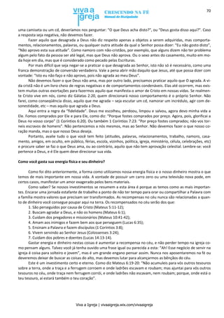 Viva a Igreja | vivaaigreja.wix.com/vivaaigreja
70
uma camiseta ou um cd, deveríamos nos perguntar: “O que Deus acha disto?”, ou “Deus gosta disso aqui?”. Caso
a resposta seja negativa, não devemos fazer.
Fazer aquilo que desagrada a Deus não diz respeito apenas a objetos a serem adquiridas, mas comporta-
mentos, relacionamentos, palavras, ou qualquer outra atitude da qual o Senhor possa dizer: “Eu não gosto disto”,
“Não aprovo esta sua atitude”. Como namoro com não-cristãos, por exemplo, que alguns dizem não ter problema
algum pelo fato da pessoa ser até legal, mas que Deus não aprova. Ou o sexo antes do casamento, muito em mo-
da hoje em dia, mas que é considerado como pecado pelas Escrituras.
Por mais difícil que seja negar-se a praticar o que desagrada ao Senhor, isto não só é necessário, como uma
franca demonstração de conversão verdadeira. Vale a pena abrir mão daquilo que Jesus, até que possa dizer com
vontade: “Isto eu não faço e não aprovo, pois não agrada ao meu Deus”.
Não devemos fazer o que Deus não ama, mas por outro lado, precisamos praticar aquilo que O agrada. A vi-
da cristã não é um livro cheio de regras negativas e de comportamentos condenáveis. Elas até ocorrem, mas exis-
tem muitas outras exortações para fazermos aquilo que manifesta o amor de Cristo em nossas vidas. Se realmen-
te Cristo vive em nós, como diz Gálatas 2:20, quem direcionará nosso comportamento é o próprio Senhor. Não
farei, como conseqüência disso, aquilo que me agrada – seja escutar um cd, namorar um incrédulo, agir com de-
sonestidade, etc – mas aquilo que agrada a Deus.
Aqui entra a regra da “fidelidade”. Deus me escolheu, perdoou, limpou e salvou, agora devo minha vida a
Ele. Fomos comprados por Ele e para Ele, como diz: “Porque fostes comprados por preço. Agora, pois, glorificai a
Deus no vosso corpo” (1 Coríntios 6:20). Ou também 1 Coríntios 7:23: “Por preço fostes comprados; não vos tor-
neis escravos de homens”. Não pertencemos a nós mesmos, mas ao Senhor. Não devemos fazer o que nosso co-
ração manda, mas o que nosso Deus deseja.
Portanto, avalie tudo o que você tem feito (atitudes, palavras, relacionamentos, trabalho, namoro, casa-
mento, amigos, em oculto, em público, férias, escola, vizinhos, política, igreja, ministério, célula, celebrações, etc)
e procure saber se faz o que Deus ama, ou ao contrário, aquilo que não tem aprovação celestial. Lembre-se: você
pertence a Deus, e é Ele quem deve direcionar sua vida.
Como você gasta sua energia física e seu dinheiro?
Como foi dito anteriormente, a forma como utilizamos nossa energia física e o nosso dinheiro mostra o que
temos de mais importante em nossa vida. A vontade de possuir um carro zero ou uma televisão nova pode, em
certos casos, manifestar um amor exagerado pelos bens materiais.
Como saber? Se nossos investimentos se resumem a esta área é porque as temos como as mais importan-
tes. Encarar uma jornada estafante de trabalho a ponto de não ter tempo para orar ou compartilhar a Palavra com
a família mostra valores que precisam ser transformados. As recompensas no céu nunca são relacionadas a quan-
to de dinheiro você consegue poupar aqui na terra. Os recompensados no céu serão dos que:
1. São perseguidos por causa de Cristo (Mateus 5:11-12);
2. Buscam agradar a Deus, e não os homens (Mateus 6:1);
3. Cuidam dos pregadores e missionários (Mateus 10:41-42);
4. Amam aos inimigos e fazem bem aos que perseguem (Lucas 6:35);
5. Ensinam a Palavra e fazem discípulos (1 Coríntios 3:8);
6. Vivem servindo ao Senhor Jesus (Colossenses 3:24);
7. Cuidam dos pobres e doentes (Lucas 14:13-14).
Gastar energia e dinheiro nestas coisas é aumentar a recompensa no céu, e não perder tempo na igreja co-
mo pensam alguns. Talvez você já tenha ouvido uma frase igual ou parecida a esta: “Ah! Esse negócio de servir na
igreja é coisa para solteiro e jovem”, mas é um grande engano pensar assim. Nunca nos aposentaremos na fé ou
deveremos deixar de buscar as coisas do alto, mas devemos lutar para alcançarmos as bênçãos do céu.
Este é um investimento certo e eterno. Como diz Mateus 6:19-20: “Não acumuleis para vós outros tesouros
sobre a terra, onde a traça e a ferrugem corroem e onde ladrões escavam e roubam; mas ajuntai para vós outros
tesouros no céu, onde traça nem ferrugem corrói, e onde ladrões não escavam, nem roubam; porque, onde está o
teu tesouro, aí estará também o teu coração”.
 