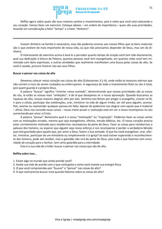 Viva a Igreja | vivaaigreja.wix.com/vivaaigreja
71
Reflita agora sobre quais são seus maiores sonhos e investimentos, pois é neles que você está colocando o
seu coração. Vamos fazer um exercício. Coloque abaixo – em ordem de importância – quais são suas prioridades,
levando em consideração o fator “tempo” e o fator “dinheiro”:
Investir dinheiro na família é necessário, mas não podemos ensinar aos nossos filhos que os bens materiais
são o que existem de mais importante de nossa vida, ou que não precisamos depender de Deus, mas sim do di-
nheiro.
O interessante do exercício acima é levá-lo a perceber quanto tempo de oração você tem tido diariamente,
qual sua dedicação à leitura da Palavra, quantas pessoas você tem evangelizado, em quantas vidas você tem mi-
nistrado com dons espirituais, e outras atividades que realmente manifestam uma busca pelas coisas do alto. Se
você é casado, procure mostrar isto aos seus filhos.
Buscar e pensar nas coisas do alto
Devemos colocar nosso coração nas coisas do alto (Colossenses 3:1-4), onde estão os tesouros eternos que
não correm o risco de serem roubados ou enferrujarem. A segurança de todo o investimento feito no céu é total,
pois quem guarda é o próprio Deus.
A palavra “buscar” significa “orientar nossa vontade”, demonstrando que nossas prioridades são as coisas
do céu, lá estão as nossas reais “ambições”, é de lá que desejamos vir a nossa aprovação. Quando buscamos as
riquezas do alto, nossas maiores alegrias vêm por elas. Sentimo-nos felizes por pregar o evangelho, crescer na fé,
ir para a célula, participar das celebrações, orar, ministrar na vida de algum irmão, ser útil para alguém, aconse-
lhar, exortar ou repreender qualquer pessoa em falta. Apesar de podermos nos alegrar com aquilo que é material
– afinal, Deus nos concede essas coisas – nosso maior prazer e realização está em ver a nossa recompensa no céu
aumentando por amor a Cristo.
A palavra “pensar” demonstra qual é a nossa “motivação” ou “inspiração”. Podemos fazer as coisas certas
com as motivações erradas, mesmo que seja evangelismo, ofertas, estudo bíblicos, etc. O nosso coração precisa
estar corretamente motivado para recebermos recompensa da parte de Deus. Fazer as coisas para recebermos o
aplauso dos homens, ou esperar que alguém veja nosso esforço e nos recompense é perder a verdadeira bênção
que está guardada para aquele que, por amor a Deus, fazem a Sua vontade. O que faz você evangelizar, orar, ofer-
tar, ministrar, participar de um ministério ou simplesmente ir à igreja? Se você estiver esperando o reconhecimen-
to dos homens, pode até receber, mas o galardão não virá da parte de Deus, pois tudo o que fazemos com since-
ridade de coração para o Senhor, tem certo galardão para a eternidade.
Esta é a sua vida de cristão: buscar e pensar nas coisas que são do alto.
Reflita sobre isso...
1. Existe algo no mundo que ainda prende você?
2. Avalie sua vida de acordo com o que você gasta e como você investe sua energia física.
3. O que você compreendeu por “buscar” e “pensar” nas coisas do alto?
4. O que você precisa buscar mais quando falamos sobre as coisas do alto?
 