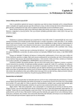 Viva a Igreja | vivaaigreja.wix.com/vivaaigreja
72
Capítulo 20
As Ordenanças do Senhor
Leitura: Mateus 28:19 e Lucas 22:19
Este é o penúltimo capítulo do manual e esperamos que você já esteja crescendo na fé e compartilhando
sobre a salvação com aquelas pessoas que não conhecem a Jesus. A vida no Corpo de Cristo é direcionada para a
glória de Deus, exaltando-O em tudo. Este é o objetivo do discipulado: torná-lo semelhante a Jesus.
Nesta semana falaremos sobre duas ordenanças dadas pelo Senhor Jesus para a Sua Igreja. A primeira é o
Batismo, a segunda é a Ceia do Senhor. Elas nos ensinam verdades profundas sobre a vida cristã e isto que nós
veremos a seguir.
O Batismo
O batismo é a primeira ordenança que cumprimos em nossa vida cristã. É a representação do novo nasci-
mento (2 Coríntios 5:17) iniciado quando morremos para o mundo e passamos a viver para Deus. É um símbolo
daquilo que já aconteceu conosco: a conversão. Quando somos mergulhados na água, estamos representando a
nossa morte para o mundo e que deixamos de viver para o nosso desejo e pecado. Quando saímos da água, re-
presentamos que somos novas criaturas, vivendo para o Senhor, para pertencer a Ele e satisfazer não a nossa,
mas a Sua vontade.
Nenhuma obra – mesmo que seja a ordenança do batismo – tem poder para salvar. Devemos lembrar que
ela apenas SIMBOLIZA a conversão. Os salvos precisam ser batizados PORQUE foram salvos, e não PARA SEREM
salvos.
Porque ser batizado? O objetivo do batismo é testemunhar publicamente a fé em Jesus para irmãos em
Cristo, familiares, parentes e amigos. Nele você assume publicamente sua conversão, por isso é interessante que
no seu batismo haja pessoas não convertidas presentes, e não somente irmãos em Cristo. Lembre-se: O batismo
nunca salva o pecador, mas SIMBOLIZA ou REPRESENTA o que já aconteceu com ele.
O batismo também não perdoa pecados, não nos torna mais justos, pois o objetivo é mostrar o aconteci-
mento marcante da conversão. O modo para perdoar pecados é aquele de 1 João 1:9: a confissão. Se confessar-
mos nossos pecados Deus é fiel e justo para nos perdoar os pecados e purificar de toda a iniqüidade. Então não
espere ser salvo ou perdoado por causa do batismo, pois ele apenas representa sua conversão. Mas apesar disso,
todo crente deve ser batizado para mostrar sua fé no Senhor. Algumas seitas defendem que o batismo salva, mas
nós crentes não acreditamos nisto, pois a Bíblia é bem clara que a fé é um dom de Deus, dado ao homem não por
merecimento ou obras (como o batismo), mas pela Sua graça (Efésios 2:8 e 9).
Quando devo ser batizado?
Cremos que o discípulo deve ser batizado após ter sua fé em Jesus comprovada pela perseverança. É prová-
vel que alguns que foram batizados não tinham assumindo um compromisso sincero com Cristo, daí a necessidade
de se provar a fé, para saber se é falsa ou genuína. Recomendamos, também, que a pessoa seja batizada após
terminar este material de discipulado, momento em que terá mais esclarecimento sobre a vida cristã.
Alguns dizem: “Não estou preparado”, mas a preparação é a conversão que já ocorreu na vida do crente.
Chega, às vezes, a ser uma desculpara para não ter compromisso, pois o “não estou preparado” pode significar, na
verdade: “Ainda não sei se estou disposto a viver com Cristo”. Por isso todo crente deve ser batizado para assumir
publicamente sua fé em Jesus. Não existem motivos para ficar adiando, pois apesar de ser uma ordenança impor-
tante para o discípulo, ela é simples. Caso você ainda não tenha sido batizado, comunique ao seu discipulador ou
líder de célula para que ele deixe a igreja a par de sua necessidade.
 