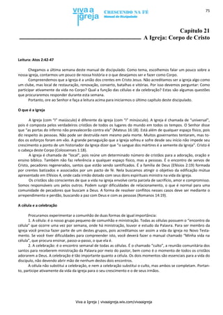 Viva a Igreja | vivaaigreja.wix.com/vivaaigreja
75
Capítulo 21
A Igreja: Corpo de Cristo
Leitura: Atos 2:42-47
Chegamos a última semana deste manual de discipulado. Como tema, escolhemos falar um pouco sobre a
nossa igreja, contarmos um pouco de nossa história e o que desejamos ser e fazer como Corpo.
Compreendemos que a Igreja é a união dos crentes em Cristo Jesus. Não acreditamos ser a igreja algo como
um clube, mas local de restauração, renovação, conserto, batalhas e vitórias. Por isso devemos perguntar: Como
participar ativamente da vida no Corpo? Qual a função das células e da celebração? Estas são algumas questões
que procuraremos responder durante esta semana.
Portanto, ore ao Senhor e faça a leitura acima para iniciarmos o último capítulo deste discipulado.
O que é a Igreja
A Igreja (com “I” maiúsculo) é diferente da igreja (com “i” minúsculo). A Igreja é chamada de “universal”,
pois é composta pelos verdadeiros cristãos de todos os lugares do mundo em todos os tempos. O Senhor disse
que “as portas do inferno não prevalecerão contra ela” (Mateus 16:18). Está além de qualquer espaço físico, pois
diz respeito às pessoas. Não pode ser destruída nem mesmo pela morte. Muitos governantes tentaram, mas to-
dos os esforços foram em vão. A grande perseguição que a Igreja sofreu e sofre desde seu início não impede seu
crescimento a ponto de um historiador da Igreja dizer que “o sangue dos mártires é a semente da Igreja”. Cristo é
o cabeça deste Corpo (Colossenses 1:18).
A igreja é chamada de “local”, pois reúne um determinado número de cristãos para a adoração, oração e
ensino bíblico. Também não faz referência a qualquer espaço físico, mas a pessoas. É o encontro de servos de
Cristo, pecadores regenerados, santos que estão sendo santificados. É a família de Deus (Efésios 2:19) formada
por crentes batizados e associados por um pacto de fé. Nela buscamos atingir o objetivo da edificação mútua
apresentado em Efésios 4, onde cada irmão dotado com seus dons espirituais ministra na vida da igreja.
Os cristãos são conscientes de que a vida na igreja envolve certa parcela de sacrifício, amor e compromisso.
Somos responsáveis uns pelos outros. Podem surgir dificuldades de relacionamento, o que é normal para uma
comunidade de pecadores que buscam a Deus. A forma de resolver conflitos nesses casos deve ser mediante o
arrependimento e perdão, buscando a paz com Deus e com as pessoas (Romanos 14:19).
A célula e a celebração
Procuramos experimentar a comunhão de duas formas de igual importância:
1. A célula: é o nosso grupo pequeno de comunhão e ministração. Todas as células possuem o “encontro da
célula” que ocorre uma vez por semana, onde há ministração, louvor e estudo da Palavra. Para ser membro da
igreja você precisa fazer parte de um destes grupos, pois acreditamos ser assim a vida da igreja no Novo Testa-
mento. Se você tiver dificuldades para compreender isto, você deverá fazer o manual chamado “Minha vida na
célula”, que procura ensinar, passo-a-passo, o que ela é.
2. A celebração: é o encontro semanal de todas as células. É o chamado “culto”, a reunião comunitária dos
santos para receberem ministração da Palavra por meio do pastor, bem como é o momento de todos os cristãos
adorarem a Deus. A celebração é tão importante quanto a célula. Os dois momentos são essenciais para a vida do
discípulo, não devendo abrir mão de nenhum destes dois encontros.
A célula não substitui a celebração, e nem a celebração substitui o culto, mas ambos se completam. Portan-
to, participe ativamente da vida da igreja para o seu crescimento e o de seus irmãos.
 