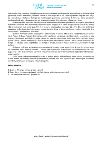 Viva a Igreja | vivaaigreja.wix.com/vivaaigreja
77
funcionários. Não contribuir financeiramente tendo condições de fazê-lo além de ser manifestação de ingratidão é
pecado de avareza. Entretanto, devemos contribuir com alegria e não por constrangimento. Ninguém será força-
do a contribuir, e não haverá distinção de membros pela quantia de suas ofertas. O dízimo e a oferta são contri-
buições voluntárias, e não pagamentos por serviços prestados. Deus não cobra a Sua graça e favor.
Quando casados, os irmãos da Comunidade devem vivenciar uma relação familiar de respeito, santidade e
fidelidade. O homem deve exercer seu sacerdócio sobre a esposa e os filhos; a esposa deve auxiliar seu marido
não como inferior, mais como igual. Um deve procurar a satisfação e promoção do outro. O homem pertence a
sua esposa e não dispõe de si mesmo sem o consentimento desta, e, da mesma forma, a mulher não dispõe de si
mesma sem o consentimento do marido.
Os filhos devem ser criados na disciplina e admoestação do Senhor (Efésios 6:4), recebendo dos pais o ensi-
no da Palavra de Deus. Precisam desfrutar de um lar equilibrado e seguro, crescendo em todos os sentidos ao lado
dos pais, familiares e sociedade, inclusive a igreja. Os pais são responsáveis pelos seus filhos, e por eles devem
prestar contas. Os filhos devem amar e honrar aos seus pais mediante uma vida de caráter e moral, investindo seu
tempo nos estudos, tendo respeitado o seu tempo de oração, leitura da Palavra e comunhão, bem como tempo
ao lazer.
Os jovens irmãos da igreja devem procurar viver de maneira santa, abstendo-se de relações sexuais antes
do casamento, pois a Bíblia as condena. O fato de estar trabalhando ou estudando não pode constituir uma des-
culpa para a falta de crescimento espiritual, pois acreditamos ser possível crescer na fé mediante a vida nos estu-
dos e trabalho.
Enfim, o que esperamos das ovelhas (crianças, jovens, adultos e idosos) é que vivam em paz, sirvam uns aos
outros, andem em unidade, exercem seus ministérios, utilizem seus dons espirituais para a edificação, busquem a
santidade, contribuam com alegria e façam discípulos.
Reflita sobre isso...
1. Quais as diferenças entre a Igreja e a igreja?
2. Quais são os cinco sistemas da vida na célula e como podemos representá-los?
3. Qual o seu papel dentro da igreja local?
 