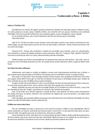 Viva a Igreja | vivaaigreja.wix.com/vivaaigreja
8
Capítulo 2
Conhecendo a Deus: A Bíblia
Leitura: 2 Timóteo 3:16
Consideramo-nos íntimos de alguém quando conhecemos detalhes da vida desta pessoa. Podemos conhe-
cer várias pessoas na escola, igreja, trabalho, família, mas somente com uns poucos mantemos uma profunda
intimidade. Isto ocorre quando conhecemos suas vontades, gostos, o que o desagrada e o que o agrada.
Em se tratando de Deus, isto é muito importante, pois Ele nos chamou para a intimidade.
Veja estes textos:
João 15:15: “Já não vos chamo servos, porque o servo não sabe o que faz o seu senhor; mas tenho-vos cha-
mado amigos, porque tudo quanto ouvi de meu Pai vos tenho dado a conhecer”. Somos íntimos do Senhor e Ele
nos chama de amigos.
Romanos 8:15: “Porque não recebestes o espírito de escravidão, para viverdes, outra vez, atemorizados,
mas recebestes o espírito de adoção, baseados no qual clamamos: Aba, Pai”. A palavra “Aba” significa “Paizinho”,
uma forma carinhosa de referir-se a Deus, demonstrando profunda intimidade.
A Bíblia sempre nos mostra a necessidade de nos aproximarmos cada vez mais de Deus – dia-a-dia – para al-
cançarmos uma intimidade profunda com Ele. No estudo desta semana falaremos sobre o papel da Bíblia nesta
busca.
Ser íntimo faz toda a diferença
Infelizmente, nem todos os cristãos se dispõem a buscar este relacionamento profundo com o Senhor, o
que os deixa fracos, desanimados e infrutíferos. No entanto, buscar intimidade é buscar o coração de Deus.
Para onde ir? O que fazer? Que emprego escolher? Como resolver meus problemas familiares? Como lidar
com aquele irmão difícil? Como agir no meio dos incrédulos? O que busca a intimidade sempre quer receber de
Deus a direção de sua vida. Na Bíblia vemos muitos exemplos:
Enoque era filho de Jarede (Gênesis 5:24) e sua intimidade com Deus foi tão profunda que Deus o levou pa-
ra o céu antes mesmo dele morrer. Deus o amava e lhe tinha tanto apreço que o tomou para Si.
Moisés, libertador do povo de Israel da escravidão (Êxodo 33:11) também era íntimo de Deus, o que o fez
ser chamado por Deus de “amigo”, pois falava com ele face a face através da Sua glória.
Davi, rei de Israel, foi o homem segundo o coração de Deus. Suas palavras em vários salmos demonstram
seu desejo de buscar ao Senhor, declaram seus momentos de angústia por causa do pecado e sua alegria pela
comunhão com Deus.
Estes são alguns dos exemplos bíblicos de pessoas que desfrutaram de uma profunda intimidade com Deus,
tendo suas vidas transformadas e sendo usados por Ele.
A Bíblia nos ensina sobre Deus
Para ter intimidade com Deus é preciso ler o livro que Ele escreveu. A Bíblia é uma autobiografia. Nela O
vemos revelando a Si mesmo, mostrando aos homens quem e como Ele é e o que devemos fazer para nos apro-
ximarmos dEle. Isto significa que para O conhecermos, devemos ler a Bíblia.
Como discípulo de Cristo, você deve tirar um tempo diário de leitura bíblica, dando preferência pela leitura
de livros inteiros, pois assim você será mais bem alimentado. Melhor do que ler um capítulo de um livro hoje e o
de outro livro amanhã, é concentrar-se em um livro, desde seu primeiro capítulo até o final.
 